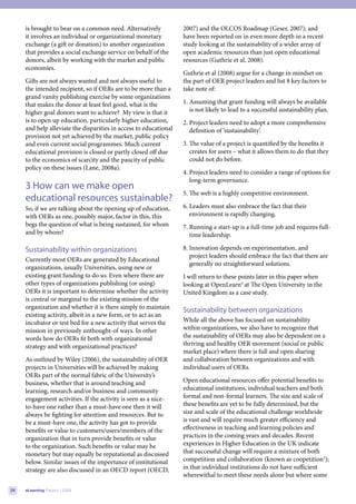 is brought to bear on a common need. Alternatively            2007) and the OLCOS Roadmap (Geser, 2007); and
     it involves an individual or organizational monetary          have been reported on in even more depth in a recent
     exchange (a gift or donation) to another organization         study looking at the sustainability of a wider array of
     that provides a social exchange service on behalf of the      open academic resources than just open educational
     donors, albeit by working with the market and public          resources (Guthrie et al, 2008).
     economies.
                                                                   Guthrie et al (2008) argue for a change in mindset on
     Gifts are not always wanted and not always useful to          the part of OER project leaders and list 8 key factors to
     the intended recipient, so if OERs are to be more than a      take note of:
     grand vanity publishing exercise by some organizations
     that makes the donor at least feel good, what is the          1. Assuming that grant funding will always be available
     higher goal donors want to achieve? My view is that it           is not likely to lead to a successful sustainability plan.
     is to open up education, particularly higher education,       2. Project leaders need to adopt a more comprehensive
     and help alleviate the disparities in access to educational      definition of ‘sustainability’.
     provision not yet achieved by the market, public policy
     and even current social programmes. Much current              3. The value of a project is quantified by the benefits it
     educational provision is closed or partly closed off due         creates for users – what it allows them to do that they
     to the economics of scarcity and the paucity of public           could not do before.
     policy on these issues (Lane, 2008a).
                                                                   4. Project leaders need to consider a range of options for
                                                                      long-term governance.
     3 How can we make open
                                                                   5. The web is a highly competitive environment.
     educational resources sustainable?
     So, if we are talking about the opening up of education,      6. Leaders must also embrace the fact that their
     with OERs as one, possibly major, factor in this, this           environment is rapidly changing.
     begs the question of what is being sustained, for whom        7. Running a start-up is a full-time job and requires full-
     and by whom?                                                     time leadership.

     Sustainability within organizations                           8. Innovation depends on experimentation, and
                                                                      project leaders should embrace the fact that there are
     Currently most OERs are generated by Educational
                                                                      generally no straightforward solutions.
     organizations, usually Universities, using new or
     existing grant funding to do so. Even where there are         I will return to these points later in this paper when
     other types of organizations publishing (or using)            looking at OpenLearn4 at The Open University in the
     OERs it is important to determine whether the activity        United Kingdom as a case study.
     is central or marginal to the existing mission of the
     organization and whether it is there simply to maintain
                                                                   Sustainability between organizations
     existing activity, albeit in a new form, or to act as an
     incubator or test bed for a new activity that serves the      While all the above has focused on sustainability
     mission in previously unthought-of ways. In other             within organizations, we also have to recognize that
     words how do OERs fit both with organizational                the sustainability of OERs may also be dependent on a
     strategy and with organizational practices?                   thriving and healthy OER movement (social or public
                                                                   market place) where there is full and open sharing
     As outlined by Wiley (2006), the sustainability of OER        and collaboration between organizations and with
     projects in Universities will be achieved by making           individual users of OERs.
     OERs part of the normal fabric of the University’s
     business, whether that is around teaching and                 Open educational resources offer potential benefits to
     learning, research and/or business and community              educational institutions, individual teachers and both
     engagement activities. If the activity is seen as a nice-     formal and non-formal learners. The size and scale of
     to-have one rather than a must-have one then it will          these benefits are yet to be fully determined, but the
     always be fighting for attention and resources. But to        size and scale of the educational challenge worldwide
     be a must-have one, the activity has got to provide           is vast and will require much greater efficiency and
     benefits or value to customers/users/members of the           effectiveness in teaching and learning policies and
     organization that in turn provide benefits or value           practices in the coming years and decades. Recent
     to the organization. Such benefits or value may be            experiences in Higher Education in the UK indicate
     monetary but may equally be reputational as discussed         that successful change will require a mixture of both
     below. Similar issues of the importance of institutional      competition and collaboration (known as coopetition5);
     strategy are also discussed in an OECD report (OECD,          in that individual institutions do not have sufficient
                                                                   wherewithal to meet these needs alone but where some

26   eLearning Papers | 2009
 
