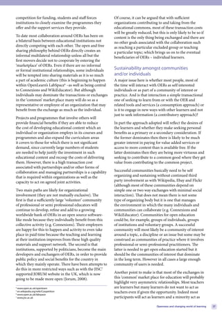 competition for funding, students and staff forces         Of course, it can be argued that with sufficient
institutions to closely examine the programmes they        organizations contributing to and taking from the
offer and the support services they provide.               educational commons, most of these transaction costs
                                                           will be greatly reduced, but this is only likely to be so if
To date most collaboration around OERs has been on         content is the only thing being exchanged and there are
a bilateral basis between educational institutions not     no other goals associated with the collaboration such
directly competing with each other. The open and free      as reaching a particular excluded group or teaching
sharing philosophy behind OERs directly creates an         a particular topic; which brings us on to the eventual
informal multilateral relationship unless all but the      beneficiaries of OERs – individual learners.
first movers decide not to cooperate by entering the
‘marketplace’ of OERs. Even if there are no informal
or formal institutional relationships, some individuals    Sustainability amongst communities
will be tempted into sharing materials as it is so much    and/or individuals
a part of academic culture (this is beginning to happen    A major issue here is whether most people, most of
within OpenLearn’s LabSpace6 –as well as being central     the time will interact with OERs as self interested
to Connexions and WikiEducator). But although              individuals or as part of a community of interest or
individuals may dominate the transactions or exchanges     practice. And is that interaction a simple transactional
in the ‘common’ market place many will do so as a          one of seeking to learn from or with the OER and
representative or employee of an organization that may     related tools and services (a consumption approach) or
benefit from the exchange as much as the individual.       is it to engage in new ways with other learners and not
                                                           just to seek information (a contributory approach)?
Projects and programmes that involve others will
provide financial benefits if they are able to reduce      In part the approach adopted will reflect the desires of
the cost of developing educational content which an        the learners and whether they make seeking personal
individual or organization employs in its courses and      benefits as a primary or a secondary consideration. If
programmes and also expand the curriculum areas            the former dominates then there is likely to be much
it covers to those for which there is not significant      greater interest in paying for value added services or
demand, since currently large numbers of students          access to more content than is available free. If the
are needed to help justify the investment in such          latter dominates then they are being more virtuous and
educational content and recoup the costs of delivering     seeking to contribute to a common good where they get
them. However, there is a high transaction cost            value from contributing to the common project.
associated with partnerships and/or other forms of
collaboration and managing partnerships is a capability    Successful communities basically need to be self
that is required within organizations as well as the       organizing and sustaining without continued third
capacity to act on agreed joint activities.                party involvement as with Wikipedia, Ebay and Flickr
                                                           (although most of these communities depend on
Two main paths are likely for organizational               simple one or two way exchanges with minimal social
involvement (they are not mutually exclusive). The         interaction). That does not mean there is not some
first is that a sufficiently large ‘volunteer’ community   type of organizing body but it is one that manages
of professional or semi professional educators will        the environment in which the many individuals and
continue to develop, refine and add to a growing           communities can collaborate (e.g. Connexions and
worldwide bank of OERs in an open source software-         WikiEducator). Communities for open education
like mode because they individually benefit from this      could be, for example, groups of individuals, groups
collective activity (e.g. Connexions). Their employers     of institutions and voluntary groups. A successful
are happy for this to happen and activity to even take     community will most likely be a community of interest
place in paid time because the teaching and learning       around a topic, a discipline or an issue but some may be
at their institution improves from these high quality      construed as communities of practice where it involves
materials and support network. The second is that          professional or semi-professional practitioners. The
institutions, supported by politicians, become the main    latter is needed to get open education started but it
developers and exchangers of OERs, in order to provide     should be the communities of interest that dominate
public policy and social benefits for the country in       in the long term. However in all cases a large enough
which they mainly operate. There have been attempts to     community of users is needed.
do this in more restricted ways such as with the JISC7
supported JORUM website in the UK, which is now            Another point to make is that most of the exchanges in
going to be made more open (Jorum, 2008).                  this ‘common’ market place for education will probably
                                                           highlight very asymmetric relationships. Most teachers
4
  www.open.ac.uk/openlearn                                 are learners but many learners do not want to act as
5
  en.wikipedia.org/wiki/Coopetition                        teachers even if given the opportunity. Indeed most
6
  www.open.ac.uk/labspace
7
  www.jisc.ac.uk                                           participants will act as learners and a minority act as

                                                                                       Openness and changing world of learning   27
 