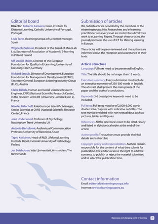 Editorial board                                          Submission of articles
Director: Roberto Carneiro, Dean, Institute for          We publish articles provided by the members of the
Distance Learning, Catholic University of Portugal,      elearningeuropa.info. Researchers and e-learning
Portugal                                                 practitioners on every level are invited to submit their
                                                         work to eLearning Papers. Through these articles, the
Lluís Tarín, elearningeuropa.info, content manager,      journal promotes the use of ICT for lifelong learning
Spain                                                    in Europe.
Wojciech Zielinski, President of the Board of MakoLab    The articles will be peer-reviewed and the authors are
Ltd; Secretary of Association of Academic E-learning     informed about the reception and acceptance of their
in Poland, Poland                                        texts.
Ulf-Daniel Ehlers, Director of the European
Foundation for Quality in E-Learning; University of      Article structure
Duisburg-Essen, Germany                                  Language: Full text need to be presented in English.
Richard Straub, Director of Development, European        Title: The title should be no longer than 15 words.
Foundation for Management Development (EFMD);
Secretary General, European Learning Industry Group      Executive summary: Every submission must include
(ELIG), Austria                                          an executive summary of 250-300 words in English.
                                                         The abstract shall present the main points of the
Claire Bélisle, Human and social sciences Research       paper and the author’s conclusions.
Engineer, CNRS (National Scientific Research Center),
in the research unit LIRE (University Lumière Lyon 2),   Keywords: 3-6 descriptive keywords need to be
France                                                   included.

Nicolas Balacheff, Kaleidoscope Scientific Manager;      Full texts: Full texts must be of 2,000-6,000 words
Senior Scientist at CNRS (National Scientific Research   divided into chapters with indicative subtitles. The
Center), France                                          text may be enriched with non-textual data, such as
                                                         pictures, tables and figures.
Jean Underwood, Professor of Psychology,
Nottingham Trent University, UK                          References: All the references need to be cited clearly
                                                         and listed in alphabetical order at the end of the
Antonio Bartolomé, Audiovisual Communication             article
Professor, University of Barcelona, Spain
                                                         Author profile: The authors must provide their full
Tapio Koskinen, Head of R&D, Lifelong Learning           details and a short bio
Institute Dipoli, Helsinki University of Technology,
Finland                                                  Copyright policy and responsibilities: Authors remain
                                                         responsible for the content of what they submit for
Jos Beishuizen, Vrije Ujniversiteit, Amsterdam, The      publication. The editors reserve the right to edit the
Netherlands                                              contents, to publish or reject the material submitted
                                                         and to select the publication time.




                                                         Contact information
                                                         Email: editorial@elearningeuropa.info
                                                         Internet: www.elearningpapers.eu




                                                                                   Openness and changing world of learning   1
 