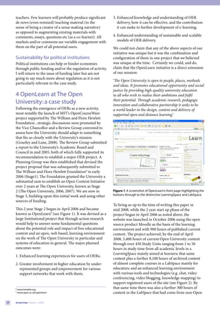teachers. Few learners will probably produce significant    3. Enhanced knowledge and understanding of OER
     de novo (even remixed) teaching material (in the               delivery, how it can be effective, and the contribution
     sense of being a creator of a sense making narrative)          it can make to further development of e-learning;
     as opposed to augmenting existing materials with
     comments, essays, questions etc (as a co-learner). All      4. Enhanced understanding of sustainable and scalable
     markets and/or commons see variable engagement with            models of OER delivery.
     them on the part of all potential users.                    We could not claim that any of the above aspects of our
                                                                 initiative was unique but it was the combination and
     Sustainability for political institutions                   configuration of them in one project that we believed
     Political institutions can help or hinder economies         was unique at the time. Certainly we could, and do,
     through public funding and/or the regulation of activity.   claim that the OpenLearn initiative is a direct extension
     I will return to the issue of funding later but am not      of our mission:
     going to say much more about regulation as it is not
                                                                 ‘The Open University is open to people, places, methods
     particularly relevant to the case study.
                                                                 and ideas. It promotes educational opportunity and social
                                                                 justice by providing high-quality university education
     4 OpenLearn at The Open                                     to all who wish to realise their ambitions and fulfil
                                                                 their potential. Through academic research, pedagogic
     University: a case study                                    innovation and collaborative partnership it seeks to be
     Following the emergence of OERs as a new activity,          a world leader in the design, content and delivery of
     most notably the launch of MIT’s OpenCourseWare             supported open and distance learning.’
     project supported by The William and Flora Hewlett
     Foundation , strategic discussions were promoted by
     the Vice Chancellor and a Review Group convened to
     assess how the University should adapt to something
     that fits so closely with the University’s mission
     (Gourley and Lane, 2008). The Review Group submitted
     a report to the University’s Academic Board and
     Council in mid 2005, both of which fully supported its
     recommendation to establish a major OER project. A
     Planning Group was then established that devised the
     project proposal that was subsequently submitted to
     The William and Flora Hewlett Foundation8 in early
     2006 (Stage1). The Foundation granted the University a
     substantial sum to establish an Open Content Initiative
                                                                                                                                      
     over 2 years at The Open University, known as Stage
     2 (The Open University, 2006; 2007). We are now in          Figure 1. A screenshot of OpenLearn’s front page highlighting the
     Stage 3, building upon this initial work and using other    buttons through to the distinctive LearningSpace and LabSpace.
     sources of funding.
                                                                 To bring us up to the time of writing this paper in
     This 2 year Stage 2 began in April 2006 and became          mid 2008, while the 2 year start up phase of the
     known as OpenLearn9 (see Figure 1). It was devised as a     project began in April 2006 as noted above, the
     large Institutional project that through action research    website was launched in October 2006 using the open
     would help to answer some fundamental questions             source product Moodle as the basis of the learning
     about the potential role and impact of free educational     environment and with 900 hours of published current
     content and an open, web based, learning environment        content. The project achieved, by the end of April
     on the work of The Open University in particular and        2008, 5,400 hours of current Open University content
     systems of education in general. The major planned          through over 450 Study Units ranging from 1 to 50
     outcomes were:                                              hours in study time from all academic levels in a
                                                                 LearningSpace mainly aimed at learners; that same
     1. Enhanced learning experiences for users of OERs;
                                                                 content plus a further 8,100 hours of archived content
     2. Greater involvement in higher education by under-        of almost complete courses in a LabSpace mainly for
        represented groups and empowerment for various           educators; and an enhanced learning environment
        support networks that work with them;                    with various tools and technologies (e.g. chat, video
                                                                 conferencing, video blogging, knowledge mapping) to
                                                                 support registered users of the site (see Figure 2). By
     8
         www.hewlett.org
                                                                 that same time there was also a further 300 hours of
     9
         www.open.ac.uk/openlearn                                content in the LabSpace that had come from non Open

28   eLearning Papers | 2009
 
