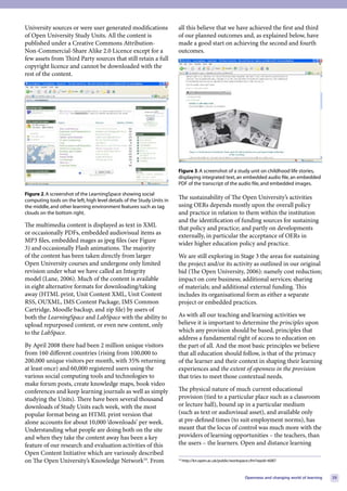 University sources or were user generated modifications                     all this believe that we have achieved the first and third
of Open University Study Units. All the content is                          of our planned outcomes and, as explained below, have
published under a Creative Commons Attribution-                             made a good start on achieving the second and fourth
Non-Commercial-Share Alike 2.0 Licence except for a                         outcomes.
few assets from Third Party sources that still retain a full
copyright licence and cannot be downloaded with the
rest of the content.




                                                                                                                                                              

                                                                            Figure 3. A screenshot of a study unit on childhood life stories,
                                                                            displaying integrated text, an embedded audio file, an embedded
                                                                            PDF of the transcript of the audio file, and embedded images.
Figure 2. A screenshot of the LearningSpace showing social
computing tools on the left, high level details of the Study Units in
                                                                            The sustainability of The Open University’s activities
the middle, and other learning environment features such as tag             using OERs depends mostly upon the overall policy
clouds on the bottom right.                                                 and practice in relation to them within the institution
                                                                            and the identification of funding sources for sustaining
The multimedia content is displayed as text in XML                          that policy and practice; and partly on developments
or occasionally PDFs, embedded audiovisual items as                         externally, in particular the acceptance of OERs in
MP3 files, embedded mages as jpeg files (see Figure                         wider higher education policy and practice.
3) and occasionally Flash animations. The majority
of the content has been taken directly from larger                          We are still exploring in Stage 3 the areas for sustaining
Open University courses and undergone only limited                          the project and/or its activity as outlined in our original
revision under what we have called an Integrity                             bid (The Open University, 2006): namely cost reduction;
model (Lane, 2006). Much of the content is available                        impact on core business; additional services; sharing
in eight alternative formats for downloading/taking                         of materials; and additional external funding. This
away (HTML print, Unit Content XML, Unit Content                            includes its organisational form as either a separate
RSS, OUXML, IMS Content Package, IMS Common                                 project or embedded practices.
Cartridge, Moodle backup, and zip file) by users of
both the LearningSpace and LabSpace with the ability to                     As with all our teaching and learning activities we
upload repurposed content, or even new content, only                        believe it is important to determine the principles upon
to the LabSpace.                                                            which any provision should be based, principles that
                                                                            address a fundamental right of access to education on
By April 2008 there had been 2 million unique visitors                      the part of all. And the most basic principles we believe
from 160 different countries (rising from 100,000 to                        that all education should follow, is that of the primacy
200,000 unique visitors per month, with 35% returning                       of the learner and their context in shaping their learning
at least once) and 60,000 registered users using the                        experiences and the extent of openness in the provision
various social computing tools and technologies to                          that tries to meet those contextual needs.
make forum posts, create knowledge maps, book video
conferences and keep learning journals as well as simply                    The physical nature of much current educational
studying the Units). There have been several thousand                       provision (tied to a particular place such as a classroom
downloads of Study Units each week, with the most                           or lecture hall), bound up in a particular medium
popular format being an HTML print version that                             (such as text or audiovisual asset), and available only
alone accounts for about 10,000 ‘downloads’ per week.                       at pre-defined times (to suit employment norms), has
Understanding what people are doing both on the site                        meant that the locus of control was much more with the
and when they take the content away has been a key                          providers of learning opportunities – the teachers, than
feature of our research and evaluation activities of this                   the users – the learners. Open and distance learning
Open Content Initiative which are variously described
on The Open University’s Knowledge Network10. From                          10
                                                                                 http://kn.open.ac.uk/public/workspace.cfm?wpid=6087



                                                                                                                   Openness and changing world of learning       29
 