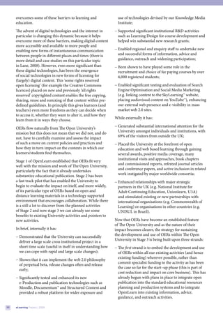 overcomes some of these barriers to learning and               use of technologies devised by our Knowledge Media
     education.                                                     Institute;
     The advent of digital technologies and the internet in       − Supported significant institutional R&D activities
     particular is changing this dynamic because it helps           such as Learning Design for course development and
     overcome more of these barriers, making digital content        helped win substantial new research grants;
     more accessible and available to more people and
     enabling new forms of instantaneous communication            − Enabled regional and enquiry staff to undertake new
     between people in different places and times (there is         and successful forms of information, advice and
     more detail and case studies on this particular topic          guidance, outreach and widening participation;
     in Lane, 2008). However, even more significant than          − Been shown to have played some role in the
     these digital technologies, has been the emergence             recruitment and choice of fee paying courses by over
     of social technologies in new forms of licensing for           6,000 registered students;
     (largely) digital content. This ‘some rights reserved
     open licensing’ (for example the Creative Commons            − Enabled significant testing and evaluation of Search
     licences) placed on new and previously ‘all rights             Engine Optimisation and Social Media Marketing
     reserved’ copyrighted content enables the free copying,        (e.g. linking content to the SkyLearning™ website,
     sharing, reuse and remixing of that content within pre-        placing audiovisual content on YouTube™), enhancing
     defined guidelines. In principle this gives learners (and      our external web presence and e-visibility in mass
     teachers) even more freedoms as they can decide when           market web 2.0 sites.
     to access it, whether they want to alter it, and how they
                                                                  While externally it has:
     learn from it in ways they choose.
                                                                  − Generated substantial international attention for the
     OERs flow naturally from The Open University’s
                                                                    University amongst individuals and institutions, with
     mission but this does not mean that we did not, and do
                                                                    69% of the visitors from outside the UK;
     not, have to carefully examine and assess the impact
     of such a move on current policies and practices and         − Placed the University at the forefront of open
     how they in turn impact on the contexts in which our           education and web based learning through gaining
     learners/students find themselves.                             several awards, positive media coverage, many
                                                                    institutional visits and approaches, book chapters
     Stage 1 of OpenLearn established that OERs fit very
                                                                    and commissioned reports, refereed journal articles
     well with the mission and work of The Open University,
                                                                    and conference papers, and active inclusion in related
     particularly the fact that it already undertakes
                                                                    work instigated by major worldwide consortia;
     substantive educational publication. Stage 2 has been
     a fast track pilot that has enabled the University to        − Enhanced relationships with major strategic
     begin to evaluate the impact on itself, and more widely,       partners in the UK (e.g. National Institute for
     of its particular type of OERs based on open and               Adult Continuing Education, Unionlearn, U3A)
     distance learning materials in a technology supported          and stimulated existing or new partnerships with
     environment that encourages collaboration. While there         international organisations (e.g. Commonwealth of
     is a still a lot to discover from the planned activities       Learning) or organisations in other countries (e.g.
     of Stage 2 and now stage 3 we can already see some             UNISUL in Brazil).
     benefits to existing University activities and pointers to
     new activities.                                              Now that OERs have become an established feature
                                                                  of The Open University and as the nature of their
     In brief, internally it has:                                 impact becomes clearer, the strategy for sustaining
                                                                  the development and use of OERs within The Open
     − Demonstrated that the University can successfully
                                                                  University in Stage 3 is being built upon three strands:
       deliver a large scale cross institutional project in a
       short time scale (useful in itself in understanding how    − The first strand is to embed the development and use
       we can cope with rapid and large scale changes);             of OERs within all our existing activities (and hence
                                                                    existing funding) wherever possible, rather than
     − Shown that it can implement the web 2.0 philosophy
                                                                    commit specialist funding to the activity as has been
       of perpetual beta, release changes often and release
                                                                    the case so far for the start–up phase (this is part of
       early;
                                                                    cost reduction and impact on core business). This has
     − Significantly tested and enhanced its new                    already begun with plans in place to integrate open
       e-Production and publication technologies such as            publication into the standard educational resources
       Moodle, Documentum™ and Structured Content and               planning and production systems and to integrate
       provided a robust platform for wider exposure and            OpenLearn into existing information, advice,
                                                                    guidance, and outreach activities.

30   eLearning Papers | 2009
 