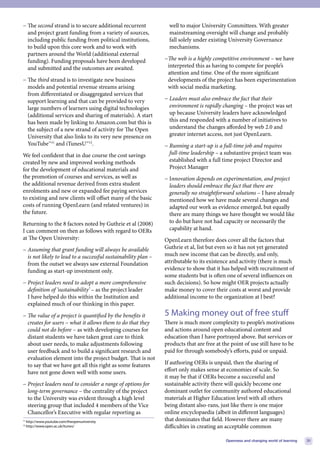 − The second strand is to secure additional recurrent             well to major University Committees. With greater
  and project grant funding from a variety of sources,            mainstreaming oversight will change and probably
  including public funding from political institutions,           fall solely under existing University Governance
  to build upon this core work and to work with                   mechanisms.
  partners around the World (additional external
  funding). Funding proposals have been developed               −The web is a highly competitive environment – we have
  and submitted and the outcomes are awaited.                    interpreted this as having to compete for people’s
                                                                 attention and time. One of the more significant
− The third strand is to investigate new business                developments of the project has been experimentation
  models and potential revenue streams arising                   with social media marketing.
  from differentiated or disaggregated services that
  support learning and that can be provided to very             − Leaders must also embrace the fact that their
  large numbers of learners using digital technologies            environment is rapidly changing – the project was set
  (additional services and sharing of materials). A start         up because University leaders have acknowledged
  has been made by linking to Amazon.com but this is              this and responded with a number of initiatives to
  the subject of a new strand of activity for The Open            understand the changes afforded by web 2.0 and
  University that also links to its very new presence on          greater internet access, not just OpenLearn.
  YouTube™11 and iTunesU™12.                                    − Running a start-up is a full-time job and requires
We feel confident that in due course the cost savings             full-time leadership – a substantive project team was
created by new and improved working methods                       established with a full time project Director and
for the development of educational materials and                  Project Manager
the promotion of courses and services, as well as               − Innovation depends on experimentation, and project
the additional revenue derived from extra student                 leaders should embrace the fact that there are
enrolments and new or expanded fee paying services                generally no straightforward solutions – I have already
to existing and new clients will offset many of the basic         mentioned how we have made several changes and
costs of running OpenLearn (and related ventures) in              adapted our work as evidence emerged, but equally
the future.                                                       there are many things we have thought we would like
Returning to the 8 factors noted by Guthrie et al (2008)          to do but have not had capacity or necessarily the
I can comment on then as follows with regard to OERs              capability at hand.
at The Open University:                                         OpenLearn therefore does cover all the factors that
− Assuming that grant funding will always be available          Guthrie et al, list but even so it has not yet generated
  is not likely to lead to a successful sustainability plan –   much new income that can be directly, and only,
  from the outset we always saw external Foundation             attributable to its existence and activity (there is much
  funding as start-up investment only.                          evidence to show that it has helped with recruitment of
                                                                some students but is often one of several influences on
− Project leaders need to adopt a more comprehensive            such decisions). So how might OER projects actually
  definition of ‘sustainability’ – as the project leader        make money to cover their costs at worst and provide
  I have helped do this within the Institution and              additional income to the organization at l best?
  explained much of our thinking in this paper.
− The value of a project is quantified by the benefits it       5 Making money out of free stuff
  creates for users – what it allows them to do that they       There is much more complexity to people’s motivations
  could not do before – as with developing courses for          and actions around open educational content and
  distant students we have taken great care to think            education than I have portrayed above. But services or
  about user needs, to make adjustments following               products that are free at the point of use still have to be
  user feedback and to build a significant research and         paid for through somebody’s efforts, paid or unpaid.
  evaluation element into the project budget. That is not
  to say that we have got all this right as some features       If authoring OERs is unpaid, then the sharing of
  have not gone down well with some users.                      effort only makes sense at economies of scale. So
                                                                it may be that if OERs become a successful and
− Project leaders need to consider a range of options for       sustainable activity there will quickly become one
  long-term governance – the centrality of the project          dominant outlet for community authored educational
  to the University was evident through a high level            materials at Higher Education level with all others
  steering group that included 4 members of the Vice            being distant also-rans, just like there is one major
  Chancellor’s Executive with regular reporting as              online encyclopaedia (albeit in different languages)
11
     http://www.youtube.com/theopenuniversity                   that dominates that field. However there are many
12
     http://www.open.ac.uk/itunes/                              difficulties in creating an acceptable common

                                                                                           Openness and changing world of learning   31
 