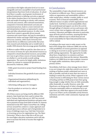 curriculum at the higher education level as it is more      6 Conclusions
     changeable and more susceptible to local and factional
                                                                 The sustainability of open educational resources can
     interpretations than lower levels of education. At school
                                                                 be looked at in different ways. There is sustainability
     level there is usually a much greater involvement of
                                                                 within an organisation and sustainability within a
     political institutions in defining curricula as opposed
                                                                 wider market place, whether a market, public or social
     to the relative freedom there is at University level. The
                                                                 economy. There is financial sustainability, where
     style and model of teaching in schools, with common
                                                                 sufficient money is in place at both organisational and
     curricula and common, often national examinations,
                                                                 market level. And there is social sustainability where
     compared to University determined curricula and
                                                                 the social demand and support can drive the activity
     assessment practices, leads to a more restricted view
                                                                 through ‘gifting’ of voluntary services and money only
     and interpretation of topics as represented in major
                                                                 covers certain costs (as happens with many clubs and
     texts and other educational resources. In other words
                                                                 societies). Education and higher education in particular,
     school level content is generally driven towards
                                                                 spans all levels and all economies, meaning that there
     consensus and conservatism, and may be amenable to
                                                                 will be many different ways in which financial and
     substantively similar and larger OERs being used within
                                                                 social sustainability for Open Educational Resources
     and across countries, while much University level
                                                                 will be realised.
     content thrives on differences and novelty that arises
     from research and scholarship and so would trade in         In looking at the many ways to make money on the
     smaller OER elements that encourage greater flexibility.    back of free things then Anderson (2008) sets out the
                                                                 wider possibilities of revenue generation (as opposed
     If efforts to author OERs are paid for, then there are no
                                                                 to relying on recurrent or project grants) for (mainly)
     new sources of money for open educational resources as
                                                                 profit making organizations. The approaches he talks
     compared to closed educational resources, just possibly
                                                                 about have a long history in commerce and have
     new ways to get at those sources of money depending
                                                                 worked across more than just the internet. Meanwhile,
     on whether it a not for profit or profit seeking
                                                                 Guthrie et al (2008) focus on open academic resources
     organization. The sources for largely public institutions
                                                                 for largely public institutions, where profit is not a
     remain (in contrast to commercial operations as
                                                                 primary motive.
     discussed by Anderson, 2008):
                                                                 Nevertheless, both have a clear message: know what it
     − Public grant (recurrent or project based funding from
                                                                 is you are trying to do, make that central to your way of
       taxes);
                                                                 working or business model, understand your users as
     − Individual donations (the goodwill of users and non       fully as possible, and look at more than one source of
       users);                                                   funding to sustain the activity. What is apparent so far
                                                                 is that everyone is still looking for those various sources
     − Organizational donations (philanthropy by                 of funding and that no OER projects have been going
       individuals and organizations);                           long enough to judge whether they are fully sustainable,
     − Advertising (selling space for messages);                 either financially or socially. However, some, like
                                                                 OpenLearn, are doing much of what is thought needed
     − Fees for products or services (i.e. sales or              to become sustainable within an institution but is not
       subscriptions).                                           quite there yet, while there appears to be much further
                                                                 to go to see if there can be sustainable activity between
     All of these sources are being tried by different OER       institutions and with a wider community of groups and
     projects. State funds have been used to initiate Edu.       individuals.
     net in Vietnam (http://edu.net.vn). MIT has received
     individual and organisational donations and gains some
     micro payment revenue from links to books on Amazon
     mentioned on the MIT Open CourseWare site. Selling
     services around free content is a major approach used
     around open source software and is being looked at in
     terms of challenge exams (e.g. Utah State University)
     or eLearning services for organisations (e.g. The Open
     University). What is clear is that this is all very new
     for most higher education institutions and it will take
     time to ascertain the levels of income that might be
     generated.




32   eLearning Papers | 2009
 
