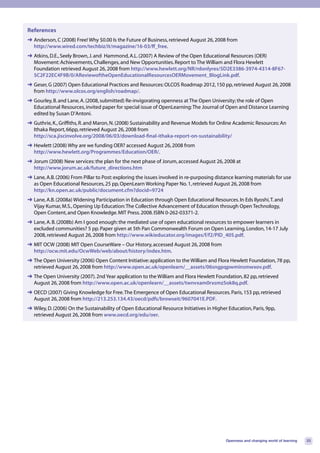 References
➜ Anderson, C (2008) Free! Why $0.00 Is the Future of Business, retrieved August 26, 2008 from
  http://www.wired.com/techbiz/it/magazine/16-03/ff_free.
➜ Atkins, D.E., Seely Brown, J. and Hammond, A.L. (2007) A Review of the Open Educational Resources (OER)
  Movement: Achievements, Challenges, and New Opportunities. Report to The William and Flora Hewlett
  Foundation retrieved August 26, 2008 from http://www.hewlett.org/NR/rdonlyres/5D2E3386-3974-4314-8F67-
  5C2F22EC4F9B/0/AReviewoftheOpenEducationalResourcesOERMovement_BlogLink.pdf.
➜ Geser, G (2007) Open Educational Practices and Resources: OLCOS Roadmap 2012, 150 pp, retrieved August 26, 2008
  from http://www.olcos.org/english/roadmap/.
➜ Gourley, B. and Lane, A. (2008, submitted) Re-invigorating openness at The Open University; the role of Open
  Educational Resources, invited paper for special issue of OpenLearning: The Journal of Open and Distance Learning
  edited by Susan D’Antoni.
➜ Guthrie, K., Griffiths, R. and Maron, N. (2008) Sustainability and Revenue Models for Online Academic Resources: An
  Ithaka Report, 66pp, retrieved August 26, 2008 from
  http://sca.jiscinvolve.org/2008/06/03/download-final-ithaka-report-on-sustainability/
➜ Hewlett (2008) Why are we funding OER? accessed August 26, 2008 from
  http://www.hewlett.org/Programmes/Education/OER/.
➜ Jorum (2008) New services: the plan for the next phase of Jorum, accessed August 26, 2008 at
  http://www.jorum.ac.uk/future_directions.htm
➜ Lane, A.B. (2006) From Pillar to Post: exploring the issues involved in re-purposing distance learning materials for use
  as Open Educational Resources, 25 pp, OpenLearn Working Paper No. 1, retrieved August 26, 2008 from
  http://kn.open.ac.uk/public/document.cfm?docid=9724
➜ Lane, A.B. (2008a) Widening Participation in Education through Open Educational Resources. In Eds Ilyoshi, T. and
  Vijay Kumar, M.S., Opening Up Education: The Collective Advancement of Education through Open Technology,
  Open Content, and Open Knowledge. MIT Press. 2008. ISBN 0-262-03371-2.
➜ Lane, A. B. (2008b) Am I good enough: the mediated use of open educational resources to empower learners in
  excluded communities? 5 pp. Paper given at 5th Pan Commonwealth Forum on Open Learning, London, 14-17 July
  2008, retrieved August 26, 2008 from http://www.wikieducator.org/images/f/f2/PID_405.pdf.
➜ MIT OCW (2008) MIT Open CourseWare – Our History, accessed August 26, 2008 from
  http://ocw.mit.edu/OcwWeb/web/about/history/index.htm.
➜ The Open University (2006) Open Content Initiative: application to the William and Flora Hewlett Foundation, 78 pp,
  retrieved August 26, 2008 from http://www.open.ac.uk/openlearn/__assets/06sngpqpwminsmwxov.pdf.
➜ The Open University (2007). 2nd Year application to the William and Flora Hewlett Foundation, 82 pp, retrieved
  August 26, 2008 from http://www.open.ac.uk/openlearn/__assets/twnvxam0rxsmz5ok8q.pdf.
➜ OECD (2007) Giving Knowledge for Free. The Emergence of Open Educational Resources. Paris, 153 pp, retrieved
  August 26, 2008 from http://213.253.134.43/oecd/pdfs/browseit/9607041E.PDF.
➜ Wiley, D. (2006) On the Sustainability of Open Educational Resource Initiatives in Higher Education, Paris, 9pp,
  retrieved August 26, 2008 from www.oecd.org/edu/oer.




                                                                                           Openness and changing world of learning   33
 