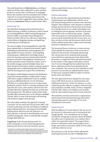 The underlying theory is behaviourism, according to                                             whereas cognitivism focuses on how the mind
which our brains, when subjected to a given stimulus,                                           represents knowledge.
produce an answer that is a behaviour. In pedagogic
theory this translates into the assumption that workers                                         Online education
“exposed” to structured learning material learn the
                                                                                                By the end of the 90s, educational practices based on
contents and are able to apply them when working. This is
                                                                                                communication and collaboration, with the use of
known as a transmissive didactic model (Trentin, 2001).
                                                                                                web-based training initiatives, became more and more
                                                                                                frequent. These initiatives, more frequent in academic
eLearning 1.0                                                                                   settings and schools than in the business environment,
The Web Based Training model evolved into the so-                                               were initially based on very simple technologies such
called eLearning 1.0 didactic architecture, which is based                                      as mailing lists and newsgroups, and later on devoted
on eLearning platforms called Learning Management                                               frameworks such as conferencing systems . Together
Systems (LMS) or Learning Content Management                                                    with various types of content proposed by the teacher,
Systems (LCMS). LMS are very effective in supporting                                            not necessarily multimedia (books, lecture notes, etc.),
content delivery, designing training, and registering,                                          there are also activities and discussions which actively
monitoring and certifying users.                                                                involve students and produce output used as learning
                                                                                                material in subsequent courses.
The main strengths of eLearning platforms, especially
those implemented in a business environment, regard                                             The theoretical frame of reference is constructivism,
facilitating the administration and management of a                                             which upholds the importance of the active role of
large number of courses and users. Areas regarding                                              students in the processes of teaching and learning.
communication, collaboration, knowledge creation                                                The construction of new materials and meanings
and active learning receive less attention from both the                                        comes both from materials previously delivered by
producers and users of the platforms. Performance is                                            the teacher or simply from hints and stimuli provided
mainly assessed by means of objective criteria, such as                                         by the teacher or tutor, figures which play a central
the number of pages used and multiple choice tests.                                             role. It is in fact thought that the students have to be
Much attention is devoted to contents, using the model of                                       driven, addressed, involved and stimulated by the
interoperable and re-usable learning objects (SCORM),                                           tutor-moderator. The courses are thus intended as social
while the learning process is given less consideration.                                         processes, because they are implemented by means
                                                                                                of interaction among the different subjects involved:
The didactic model adopted is based on the distribution                                         teacher, tutor and students.
of specific learning material to a high number of users,
while tools to support collaborative work are available,                                        The same approach has been adopted by some open-
but seen as additional elements. In a lot of business                                           source LMS which focuses on communication and
LMS there is no teacher figure to act as a content expert                                       collaboration functions. Atutor, for instance, is a suite
guiding the students. There is a training coordinator who                                       containing specific software to support communication
supervises the course, and a mentor, a kind of tutor who                                        and cooperation (Acollab, Achat, Acomm), integrated
provides help when requested, but does not actively drive                                       with the LMS. Dokeos (www.dokeos.com) includes
the learning process. This didactic model, which closely                                        tools for videoconferencing and the virtual classroom.
resembles the transmissive one, can be defined as assisted
(Trentin, 2001), as most of the learning is self-learning,                                      This model has not been used much in organizations
with minimum support from the tutor.                                                            which started with web-based training systems then
                                                                                                subsequently passed to eLearning 1.0. It is more
The vision which underlies this approach is termed                                              widespread in universities.
“curricular” by Sica and Scotti (Sica & Scotti, 2007), and
is based on planning curricula and didactics in different                                       eLearning 2.0
stages: defining objectives, assessing entry knowledge,
                                                                                                With the diffusion of “social software”, the way we use
breaking down objectives into sub-objectives, etc.
                                                                                                the internet for information and to communicate has
Much attention is devoted to identifying the user’s most
                                                                                                changed greatly. User contributions are no longer
suitable learning path, which is automatically managed
                                                                                                restricted to newsgroups or forums: almost all websites
through skills balances1.
                                                                                                now allow users to upload their own contents: this is
Cognitivism is the theoretical framework. It is                                                 called “user-generated content”. The usage/creation
worth noting that, in terms of learning approaches,                                             process is continuous: multi-channel usage is now a
behaviourism theories stress the incentive-answer,                                              reality, and wireless connections enable us to be online
                                                                                                at all times wherever we are.
1
    A skills balance is a procedure which enables a worker’s skills to be assessed in
    comparison to his or her professional profile. The gap between expected and real skills
    is filled by completing a curriculum or activity plan which includes all the courses that   New practices in web use have further affected the
    the worker attends in order to reach the objectives and eliminate the gap.                  eLearning framework. In order to highlight these

                                                                                                                          Openness and changing world of learning   35
 