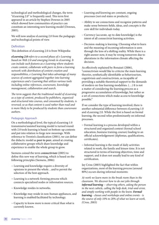 technological and methodological changes, the term            − Learning and knowing are constant, ongoing
     “eLearning 2.0” is frequently used. This term first             processes (not end states or products).
     appeared in an article by Stephen Downes in 2005
     which showed how communities of practice can                  − Ability to see connections and recognize patterns and
     constitute an interesting new learning model (Downes,           make sense between fields, ideas, and concepts is the
     2005).                                                          core skill for individuals today.

     We will now analyse eLearning 2.0 from the pedagogic          − Currency (accurate, up-to-date knowledge) is the
     and technological points of view.                               intent of all connectivist learning activities.
                                                                   − Decision-making is learning. Choosing what to learn
     Definition                                                      and the meaning of incoming information is seen
     This definition of eLearning 2.0 is from Wikipedia:             through the lens of a shifting reality. While there is a
                                                                     right answer now, it may be wrong tomorrow due to
     eLearning 2.0 refers to a second phase of e-Learning
                                                                     alterations in the information climate affecting the
     based on Web 2.0 and emerging trends in eLearning. It
                                                                     decision.
     can include such features as e-Learning where students
     create content, collaborate with peers to form a learning     As effectively explained by Bonaiuti (2006),
     network with distribution of content creation and             “connectivism would like to criticize the main learning
     responsibilities, e-Learning that takes advantage of many     theories, synthetically identifiable as behaviourism,
     sources of content aggregated together into learning          cognitivism and constructivism, as incapable of
     experiences and e-Learning that utilizes various tools        providing a suitable theoretical support to the demands
     including online references, courseware, knowledge            of modern on-line learning modalities. (…) It is not
     management, collaboration and search.                         a matter of considering the learning process as a
                                                                   progressive accumulation of knowledge, but rather as
     The term suggests that the traditional model of eLearning
                                                                   a set of connections which make access to knowledge
     as a type of content, produced by publishers, organized
                                                                   possible.”
     and structured into courses, and consumed by students, is
     reversed; so as that content is used rather than read and     If we consider the type of learning involved, there is
     is more likely to be produced by students than courseware     another substantial difference between eLearning 1.0
     authors.                                                      and eLearning 2.0. While the first is based on formal
                                                                   learning, the second relies predominantly on informal
     Pedagogic Approach                                            processes.
     On a methodological level, the typical eLearning 1.0
     transmissive/assisted learning model is turned round:         − Formal learning is a process developed within a
     with 2.0 tools learning is based on bottom-up contents          structured and organized context (formal school
     and put into relation to forge new meanings. With               education, business training courses) leading to an
     reference to Trentin’s classification (2001), we can define     official acknowledgement (diplomas, qualifications,
     the didactic model as peer to peer, aimed at creating           certificates).
     collaborative groups which share knowledge and                − Informal learning is the result of daily activities
     experience to enable the whole group to grow.                   related to work, the family and leisure time. It is not
     Siemens coined the term connectivism (2005) to                  structured in terms of learning objectives, time and
     define this new way of learning, which is based on the          support, and it does not usually lead to any kind of
     following principles (Siemens, 2006):                           certification.

     − Learning and knowledge require a diversity of               Jay Cross (2003) highlighted the fact that within
       opinions to present the whole…and to permit the             organizations, most of the learning process (around
       selection of the best approach.                             80%) occurs during informal moments:

     − Learning is a network-forming process which                 At work we learn more in the break room than in the
       connects specialized nodes or information sources.          classroom. We discover how to do our jobs through
                                                                   informal learning -- observing others, asking the person
     − Knowledge resides in networks.                              in the next cubicle, calling the help desk, trial-and-error,
                                                                   and simply working with people in the know. Formal
     − Knowledge may reside in non-human appliances, and           learning - classes and workshops and online events - is
       learning is enabled/facilitated by technology.              the source of only 10% to 20% of what we learn at work.
     − Capacity to know more is more critical than what is         (Cross, 2003)
       currently known.



36   eLearning Papers | 2009
 