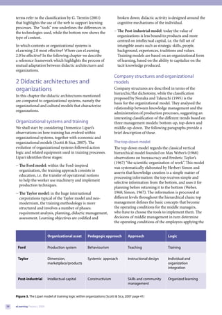 terms refer to the classification by G. Trentin (2001)                     broken down; didactic activity is designed around the
     that highlights the use of the web to support learning                     cognitive mechanisms of the individual.
     processes. The “tools” row underlines the differences in
     the technologies used, while the bottom row shows the                   − The Post-industrial model: today the value of
     type of content.                                                          organizations is less bound to products and more
                                                                               centred on intellectual capital, i.e. the full set of
     In which contexts or organizational systems is                            intangible assets such as strategic skills, people,
     eLearning 2.0 most effective? Where can eLearning                         background, experiences, traditions and values.
     2.0 be effective? In the following chapter we describe                    Training models are based on an organizational form
     a reference framework which highlights the process of                     of learning, based on the ability to capitalize on the
     mutual adaptation between didactic architectures and                      tacit knowledge produced.
     organizations.
                                                                             Company structures and organizational
     2 Didactic architectures and                                            models
     organizations                                                           Company structures are described in terms of the
                                                                             hierarchic/flat dichotomy, while the classification
     In this chapter the didactic architectures mentioned
                                                                             proposed by Nonaka and Takeuchi (1995) is the
     are compared to organizational systems, namely the
                                                                             basis for the organizational model. They analysed the
     organizational and cultural models that characterize
                                                                             relationship between knowledge management and the
     organizations.
                                                                             administration of production processes, suggesting an
                                                                             interesting classification of the different trends based on
     Organizational systems and training                                     three management models: bottom-up, top-down and
     We shall start by considering Domenico Lipari’s                         middle-up-down. The following paragraphs provide a
     observations on how training has evolved within                         brief description of these.
     organizational systems, together with economic and
     organizational models (Scotti & Sica, 2007). The                        The top-down model
     evolution of organizational systems followed action                     The top-down model regards the classical vertical
     logic and related equipment used in training processes.                 hierarchical model founded on Max Weber’s (1968)
     Lipari identifies three stages:                                         observations on bureaucracy and Frederic Taylor’s
                                                                             (1967) “the scientific organization of work”. This model
     − The Ford model: within the Ford-inspired
                                                                             was systematically elaborated by Herbert Simon and
       organization, the training approach consists in
                                                                             asserts that knowledge creation is a simple matter of
       education, i.e. the transfer of operational notions
                                                                             processing information: the top receives simple and
       to help the worker use machinery and implement
                                                                             selective information from the bottom, and uses it for
       production techniques.
                                                                             planning before returning it to the bottom (Weber,
     − The Taylor model: in the huge international                           1968; Simon, 1967). The information is processed at
       corporations typical of the Taylor model and neo-                     different levels throughout the hierarchical chain: top
       modernism, the training methodology is more                           management defines the basic concepts that become
       structured and involves a number of phases:                           the operating conditions for the middle managers,
       requirement analysis, planning, didactic management,                  who have to choose the tools to implement them. The
       assessment. Learning objectives are codified and                      decisions of middle management in turn determine
                                                                             the operating conditions of the employees applying the


                               Organizational asset       Pedagogic approach           Approach                Logic


      Ford                     Production system          Behaviourism                 Teaching                Training


      Taylor                   Dimension,                 Systemic approach            Instructional design    Individual and
                               marketplace/products                                                            organization
                                                                                                               integration


      Post-industrial          Intellectual capital       Constructivism               Skills and community    Organized learning
                                                                                       management


     Figure 3. The Lipari model of training logic within organizations (Scotti & Sica, 2007 page 41)

38   eLearning Papers | 2009
 