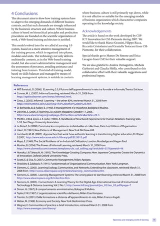 4 Conclusions                                                  where business culture is still primarily top-down, while
                                                               it is not effective or suitable for the emerging models
This document aims to show how training systems have
                                                               of business organization which characterize companies
to adapt to the emerging demands of different business
                                                               operating in the knowledge society.
contexts, and that such demands are strongly influenced
by the business’s structure and culture. Where business
culture is based on hierarchical principles and production     Acknowledgements
procedures are founded on the scientific organization of       The article is based on the work developed by CSP-
work, a Web-based training architecture is justified.          ICT Innovation for CSI-Piemonte during 2007. We
                                                               would like to thank Marco Grassini, Filippo Ricca,
This model evolved into the so-called eLearning 1.0            Riccarda Cristofanini and Graziella Testaceni from CSI-
system, based on a more attentive management of                Piemonte, for their collaboration.
the training process, which is organized into phases,
modules and units. The technology not only delivers            Special thanks go to Matteo De Simone and Erica
multimedia contents, as in the Web-based training              Lavagno from CSP, for their valuable support.
model, but also covers administrative management and
                                                               We are also grateful to Andrea Demagistris, Michela
the assessment of processes, entailing assistance and
                                                               Garbarini and Claudia Sibilla, who contributed to this
tutoring from trainers. This kind of training model,
                                                               collaborative effort with their valuable suggestions and
based on skills balances and managed by means of
                                                               professional inputs.
learning management systems, is suitable in contexts

 References
 ➜ MIT Bonaiuti, G. (2006). ELearning 2.0, Il futuro dell’apprendimento in rete tra formale e informale, Trento: Erickson.
 ➜ Conner, M. L. (2007). Informal Learning, retrieved March 31, 2008 from
   http://agelesslearner.com/intros/informal.html.
 ➜ Cross, J. (2003). Informal Learning – the other 80%, retrieved March 31, 2008 from
   http://internettime.com/Learning/The%20Other%2080%25.htm
 ➜ Di Bernardo, B. & Rullani E. (1990). Il management e le macchine, Bologna: Il Mulino.
 ➜ Downes, S. (2005), E-learning 2.0. eLearn Magazine. October 17, 2005.
   http://www.elearnmag.org/subpage.cfm?section=articles&article=29-1.
 ➜ Pfeiffer, J. W. & Jones, J. E. (eds.) (1985). A Handbook of Structured Experiences for Human Relations Training, Vols.
   1-10, San Diego: University Associates.
 ➜ Le Boterf, G. (2000). Construire les compétences individuelles et collectives, Paris: Les Editions d’Organisation.
 ➜ Likert, R. (1961). New Patterns of Management, New York: McGraw-Hill.
 ➜ Lombardi, M. M. (2007). Approaches that work: how authentic learning is transforming higher education, ELI Paper
   5:2007, http://www.educause.edu/ir/library/pdf/ELI3013.pdf
 ➜ Mayo, E. (1949). The Social Problems of an Industrial Civilization, London: Routledge and Kegan Paul.
 ➜ Mosher, B. (2004). The Power of Informal Learning, retrieved March 31, 2008 from
   http://www.clomedia.com/content/templates/clo_col_selling.asp?articleid=557&zoneid=48
 ➜ Nonaka, I. & Takeuchi, H. (1995). The Knowledge-Creating Company: How Japanese Companies Create the Dynamics
   of Innovation, Oxford: Oxford University Press.
 ➜ Scotti, E. & Sica, R. (2007). Community Management, Milan: Apogeo.
 ➜ Shockley & Zalaback, P. (1991). Fundamentals of Organizational Communication, New York: Longman.
 ➜ Siemens, G. (2003). Learning Ecology, Communities, and Networks. Extending the classroom, retrieved March 31,
   2008 from http://www.elearnspace.org/Articles/learning_communities.htm
 ➜ Siemens, G. (2004). Learning Management Systems: The wrong place to start learning, retrieved March 31, 2008 from
   http://www.elearnspace.org/Articles/lms.htm.
 ➜ Siemens, G. (2005). Connectivism: A Learning Theory for the Digital Age. International Journal of Instructional
   Technology & Distance Learning, Vol. 2 No. 1, http://www.itdl.org/journal/jan_05/Jan_05.pdf#page=7
 ➜ Simon. H. (1967), Il comportamento amministrativo, Bologna: Il Mulino.
 ➜ Taylor, F. W. (1967). L’organizzazione scientifica del lavoro, Milan: Etas Kompass.
 ➜ Trentin, G. (2001). Dalla formazione a distanza all’apprendimento in rete, Milan: Franco Angeli.
 ➜ Weber, M. (1968). Economy and Society. New York: Bedminister Press.
 ➜ Wegner, E. Communities of practice: a brief introduction, retrieved March 31, 2008 from
   http://www.ewenger.com/theory/



                                                                                           Openness and changing world of learning   41
 