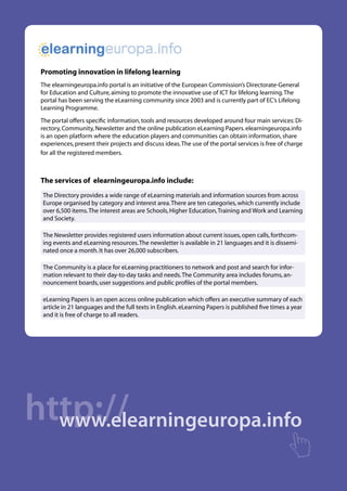  

 Promoting innovation in lifelong learning
 The elearningeuropa.info portal is an initiative of the European Commission’s Directorate-General
 for Education and Culture, aiming to promote the innovative use of ICT for lifelong learning. The
 portal has been serving the eLearning community since 2003 and is currently part of EC’s Lifelong
 Learning Programme.
 The portal offers specific information, tools and resources developed around four main services: Di-
 rectory, Community, Newsletter and the online publication eLearning Papers. elearningeuropa.info
 is an open platform where the education players and communities can obtain information, share
 experiences, present their projects and discuss ideas. The use of the portal services is free of charge
 for all the registered members.



 The services of elearningeuropa.info include:
 The Directory provides a wide range of eLearning materials and information sources from across
 Europe organised by category and interest area. There are ten categories, which currently include
 over 6,500 items. The interest areas are Schools, Higher Education, Training and Work and Learning
 and Society.

 The Newsletter provides registered users information about current issues, open calls, forthcom-
 ing events and eLearning resources. The newsletter is available in 21 languages and it is dissemi-
 nated once a month. It has over 26,000 subscribers.

 The Community is a place for eLearning practitioners to network and post and search for infor-
 mation relevant to their day-to-day tasks and needs. The Community area includes forums, an-
 nouncement boards, user suggestions and public profiles of the portal members.

 eLearning Papers is an open access online publication which offers an executive summary of each
 article in 21 languages and the full texts in English. eLearning Papers is published five times a year
 and it is free of charge to all readers.




http://
  www.elearningeuropa.info
 