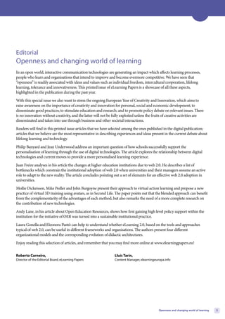 Editorial
Openness and changing world of learning
In an open world, interactive communication technologies are generating an impact which affects learning processes,
people who learn and organisations that intend to improve and become evermore competitive. We have seen that
“openness” is readily associated with ideas and values such as individual freedom, intercultural cooperation, lifelong
learning, tolerance and innovativeness. This printed issue of eLearning Papers is a showcase of all these aspects,
highlighted in the publication during the past year.
With this special issue we also want to stress the ongoing European Year of Creativity and Innovation, which aims to
raise awareness on the importance of creativity and innovation for personal, social and economic development; to
disseminate good practices; to stimulate education and research; and to promote policy debate on relevant issues. There
is no innovation without creativity, and the latter will not be fully exploited unless the fruits of creative activities are
disseminated and taken into use through business and other societal interactions.
Readers will find in this printed issue articles that we have selected among the ones published in the digital publication;
articles that we believe are the most representative in describing experiences and ideas present in the current debate about
lifelong learning and technology.
Philip Banyard and Jean Underwood address an important question of how schools successfully support the
personalisation of learning through the use of digital technologies. The article explores the relationship between digital
technologies and current moves to provide a more personalised learning experience.
Juan Freire analyses in his article the changes at higher education institutions due to web 2.0. He describes a list of
bottlenecks which constrain the institutional adoption of web 2.0 when universities and their managers assume an active
role to adapt to the new reality. The article concludes pointing out a set of elements for an effective web 2.0 adoption in
universities.
Mollie Dickenson, Mike Pedler and John Burgoyne present their approach to virtual action learning and propose a new
practice of virtual 3D training using avatars, as in Second Life. The paper points out that the blended approach can benefit
from the complementarity of the advantages of each method, but also remarks the need of a more complete research on
the contribution of new technologies.
Andy Lane, in his article about Open Education Resources, shows how first gaining high level policy support within the
institution for the initiative of OER was turned into a sustainable institutional practice.
Laura Gonella and Eleonora Pantò can help to understand whether eLearning 2.0, based on the tools and approaches
typical of web 2.0, can be useful in different frameworks and organisations. The authors present four different
organizational models and the corresponding evolution of didactic architectures.
Enjoy reading this selection of articles, and remember that you may find more online at www.elearningpapers.eu!


Roberto Carneiro,                                                Lluís Tarín,
Director of the Editorial Board, eLearning Papers                Content Manager, elearningeuropa.info




                                                                                              Openness and changing world of learning   3
 