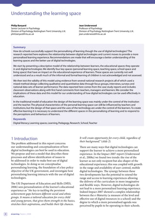 Understanding the learning space

    Philip Banyard                                                  Jean Underwood
    Senior Lecturer in Psychology                                   Professor of Psychology
    Division of Psychology, Nottingham Trent University, U.K.       Division of Psychology, Nottingham Trent University, U.K.
    phil.banyard@ntu.ac.uk                                          jean.underwood@ntu.ac.uk




      Summary
      How do schools successfully support the personalising of learning though the use of digital technologies? The
      research reported here explores the relationship between digital technologies and current moves to provide a more
      personalised learning experience. Recommendations are made that will encourage a better understanding of the
      learning spaces and the better use of digital technologies.

      We start by presenting a descriptive model of the relationship between learners, the educational spaces they operate
      in and digital technologies. We identify four key spaces (personal learning space, teaching space, school space and
      living space) that have an impact on the educational experience of learners. These spaces are currently not well
      understood and as a result much of the informal and formal learning of children is not acknowledged and not assessed.

      We then test the validity of this model using evidence from several national research projects all of which used a
      mixed-method design collecting qualitative and quantitative data through focus groups, interviews, surveys and
      national data sets of learner performance. The data reported here comes from the case study reports and includes
      classroom observations along with first hand comments from teachers, managers and learners. We consider the
      implications of these data and this model for our understanding of how digital technologies can be used effectively in
      education.

      In the traditional model of education the design of the learning space was mainly under the control of the institution
      and the teacher. The physical characteristics of the personal learning space can still be influenced by teachers and
      institutions, but the design of that space and the uses of the technology are under the control of the learners. To create
      effective learning it is necessary to understand the different spaces in the personalising of learning and to respond to
      the perceptions and behaviours of learners.
      Keywords
      Digital literacy, Learning spaces, Learning, Pedagogy, Research, School, Teacher




    1 Introduction                                                   It will create opportunity for every child, regardless of
                                                                     their background.” (slide 2)
    The problem addressed in this report concerns
    our understanding and conceptualization of how                   There are many ways that digital technologies can
    digital technologies can best be used in education.              support the learner to achieve a more personalised
    We propose and test a model that describes these                 experience. In the Impact 2007 report (Underwood
    processes and allows identification of issues to                 et al., 2008a) we found two trends: the rise of the
    be addressed in order to make best use of digital                learner as not only recipient but also shaper of the
    technologies. In doing so we conceptualise                       educational experience; this was coupled with growth
    personalising learning, the foundation of a key policy           in the range and availability of user-centred, mobile
    objective of the UK government, and investigate how              digital technologies. The synergy between these
    personalising learning interacts with the use of digital         two developments has the potential to extend the
    technologies.                                                    range and access to learning experiences allowing
                                                                     the delivery of the curriculum in more imaginative
    The UK Department of Education and Skills (DfES,
                                                                     and flexible ways. However, digital technologies do
    2006) sees personalization of the learner’s educational
                                                                     not lead to a more personalised learning experience.
    experience as “the key to tackling the persistent
                                                                     Indeed Impact 2007 showed a complex relationship
    achievement gaps between different social and ethnic
                                                                     between the e-Maturity (a measure of the level and
    groups. It means a tailored education for every child
                                                                     effective use of digital resources in a school) and the
    and young person, that gives them strength in the basics,
                                                                     degree to which a more personalised agenda was
    stretches their aspirations, and builds their life chances.
                                                                     perceived by pupils to be operating in their schools.

4   eLearning Papers | 2009
 