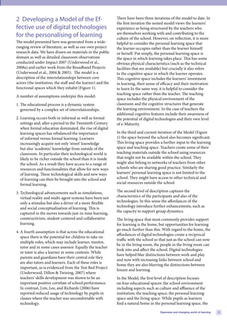 2 Developing a Model of the Ef-                               There have been three iterations of the model to date. In
                                                              the first iteration the nested model views the learners’
fective use of digital technologies                           experience as being structured by the teachers who
                                                              are themselves working with and contributing to the
for the personalising of learning                             culture of the school. However, on reflection, it is more
The model presented here was generated from a wide-           helpful to consider the personal learning space that
ranging review of literature, as well as our own project      the learner occupies rather than the learner himself
research data. We have drawn on materials in the public       or herself. Put simply, the personal learning space is
domain as well as detailed classroom observations             the space in which learning takes place. This has some
conducted under Impact 2007 (Underwood et al.,                obvious physical characteristics (such as the technical
2008a) and earlier work from the Broadband Projects           facilities that are available) but crucially it also refers
(Underwood et al., 2004 & 2005). The model is a               to the cognitive space in which the learner operates.
description of the interrelationships between core            This cognitive space includes the learners’ investment
actors (the institution, the staff and the learner) and the   in learning, their sense of efficacy and their motivation
functional spaces which they inhabit (Figure 1).              to learn In the same way, it is helpful to consider the
                                                              teaching space rather than the teacher. The teaching
A number of assumptions underpin this model:
                                                              space includes the physical environment of the
1. The educational process is a dynamic system                classroom and the cognitive structures that generate
   governed by a complex set of interrelationships.           the learning environment. In the case of teachers the
                                                              additional cognitive features include their awareness of
2. Learning occurs both in informal as well as formal         the potential of digital technologies and their own level
   settings and, after a period in the Twentieth Century      of e-Maturity.
   when formal education dominated, the rise of digital
   learning spaces has rebalanced the importance              In the third and current iteration of the Model (Figure
   of informal versus formal learning. Learners               1) the space beyond the school also becomes significant.
   increasingly acquire not only ‘street’ knowledge           This living space provides a further input to the learning
   but also ‘academic’ knowledge from outside of the          space and teaching space. Teachers create some of their
   classroom. In particular their technological world is      teaching materials outside the school using resources
   likely to be richer outside the school than it is inside   that might not be available within the school. They
   the school. As a result they have access to a range of     might also belong to networks of teachers from other
   resources and functionalities that allow for new ways      schools who are sharing good practice. Similarly the
   of learning. These technological skills and new ways       learners’ personal learning space is not limited to the
   of learning can then be brought into the school and        school. They might have access to other technical and
   formal learning.                                           social resources outside the school.

3. Technological advancements such as simulations,            The second level of description captures the
   virtual reality and multi-agent systems have been not      characteristics of the participants and also of the
   only a stimulus but also a driver of a more flexible       technologies. In this sense the affordances of the
   and social conceptualisation of learning. This is          technology introduce further enhancements, such as
                                                              the capacity to support group dynamics.
   captured in the moves towards just-in-time learning,
   constructivism, student-centered and collaborative         The living space that most commonly provides support
   learning.                                                  for learning is the home, but opportunities for learning
                                                              go much further than this. With regard to the home, the
4. A fourth assumption is that across the educational
                                                              affordances of digital technologies create a reciprocal
   space there is the potential for children to take on
                                                              traffic with the school so that just as the school can now
   multiple roles, which may include learner, mentor,
                                                              be in the living room, the people in the living room can
   tutor and in some cases assessor. Equally the teacher
                                                              look into and affect the school. Digital technologies
   or tutor is also a learner in some contexts. While
                                                              have helped blur distinctions between work and play
   parents and guardians have their central role they
                                                              and now with increasing links between school and
   are also tutors and learners. Each of these roles is
                                                              home they are also blurring the distinctions between
   important, as is evidenced from the Test Bed Project
                                                              leisure and learning.
   (Underwood, Dillon & Twining, 2007) where
   teachers’ skills development was shown to be an            In the Model, the first level of description focuses
   important positive correlate of school performance.        on four educational spaces: the school environment
   In contrast, Lim, Lee, and Richards (2006) have            including aspects such as culture and affluence of the
   reported reduced usage of technology by pupils in          institution; the teaching space; the personal learning
   classes where the teacher was uncomfortable with           space and the living space. While pupils as learners
   technology.                                                find a natural home in the personal learning space, the

                                                                                         Openness and changing world of learning   5
 