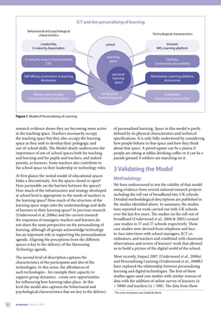 ICT and the personalising of learning
             Behavioural and psychological
                    characteristics                                                                           Technological characteristics


                      Leadership,                                 school                                                 Intranet,
                 E-maturity, Expectation                                                                          MIS, Learning platform

                                                                   teaching
           E-maturity, Aware of potentialities,                      space                                             Facilities,
                         CPD                                                                                    Connectivity, Accessibility


                                                                       personal
          Self efficacy, Investment in learning,                                                            Workstation, Learning platform,
                                                                       learning
                        Motivation                                                                                   Accessories
                                                                         space


                Merge work and play,                             living space                                         Availability,
             Communicating, Expectations                      (home & beyond)                                   Accessories, Connectivity




    Figure 1. Model of Personalising of Learning


    research evidence shows they are becoming more active              of personalised learning. Space in this model is partly
    in the teaching space. Teachers necessarily occupy                 defined by its physical characteristics and technical
    the teaching space but they also occupy the learning               specifications. It is only fully understood by considering
    space as they seek to develop their pedagogic and                  how people behave in that space and how they think
    out-of-school skills. The Model clearly underscores the            about that space. A paved square can be a piazza if
    importance of out-of-school spaces both for teaching               people are sitting at tables drinking coffee or it can be a
    and learning and for pupils and teachers, and indeed               parade ground if soldiers are marching on it.
    parents, as learners. Some teachers also contribute to
    the school space in their leadership or technology roles.          3 Validating the Model
    At first glance the nested model of educational spaces
    hides a discontinuity. Are the spaces closed or open?              Methodology
    How permeable are the barriers between the spaces?                 We have endeavoured to test the validity of that model
    How much of the infrastructure and strategy developed              using evidence from several national research projects
    at school level is appropriate to the needs of teachers in         including the roll out of broadband into UK schools.
    the learning space? How much of the structure of the               Detailed methodological descriptions are published in
    learning space maps onto the understandings and skills             the studies identified above. In summary, the studies
    of learners in their learning space? In previous research          have reported on work carried out with UK schools
    (Underwood et al. 2008a) and the current research                  over the last five years. The studies on the roll-out of
    the responses of managers; teachers and learners do                broadband (Underwood et al., 2004 & 2005) created
    not share the same perspective on the personalising of             case studies in 37 and 27 schools respectively. These
    learning, although all groups acknowledge technology               case studies were derived from telephone and face-
    has an important role in supporting the personalisation            to-face interviews with school managers, ICT co-
    agenda. Aligning the perceptions from the different                ordinators, and teachers and combined with classroom
    spaces is key to the delivery of the Harnessing                    observations and review of learners’ work that allowed
    Technology agenda.                                                 us to build a picture of the digital world of the school.

    The second level of description captures the                       Most recently, Impact 2007 (Underwood et al., 2008a)
    characteristics of the participants and also of the                and Personalising Learning (Underwood et al., 2008b)1
    technologies. In this sense, the affordances of                    have explored the relationship between personalising
    such technologies - for example their capacity to                  learning and digital technologies. The first of these
    support group dynamics - create new opportunities                  studies again used case studies with similar sources of
    for influencing how learning takes place. At this                  data with the addition of online survey of learners (n
    level the model also captures the behavioural and                  > 3000) and teachers (n > 500). The data from these
    psychological characteristics that are key to the delivery         1
                                                                           This series of projects was funded by Becta.



6   eLearning Papers | 2009
 