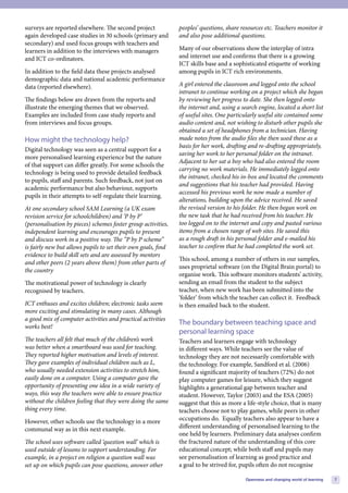 surveys are reported elsewhere. The second project             peoples’ questions, share resources etc. Teachers monitor it
again developed case studies in 30 schools (primary and        and also pose additional questions.
secondary) and used focus groups with teachers and
learners in addition to the interviews with managers           Many of our observations show the interplay of intra
and ICT co-ordinators.                                         and internet use and confirms that there is a growing
                                                               ICT skills base and a sophisticated etiquette of working
In addition to the field data these projects analysed          among pupils in ICT rich environments.
demographic data and national academic performance
data (reported elsewhere).                                     A girl entered the classroom and logged onto the school
                                                               intranet to continue working on a project which she began
The findings below are drawn from the reports and              by reviewing her progress to date. She then logged onto
illustrate the emerging themes that we observed.               the internet and, using a search engine, located a short list
Examples are included from case study reports and              of useful sites. One particularly useful site contained some
from interviews and focus groups.                              audio content and, not wishing to disturb other pupils she
                                                               obtained a set of headphones from a technician. Having
How might the technology help?                                 made notes from the audio files she then used these as a
                                                               basis for her work, drafting and re-drafting appropriately,
Digital technology was seen as a central support for a
                                                               saving her work to her personal folder on the intranet.
more personalised learning experience but the nature
                                                               Adjacent to her sat a boy who had also entered the room
of that support can differ greatly. For some schools the
                                                               carrying no work materials. He immediately logged onto
technology is being used to provide detailed feedback
                                                               the intranet, checked his in-box and located the comments
to pupils, staff and parents. Such feedback, not just on
                                                               and suggestions that his teacher had provided. Having
academic performance but also behaviour, supports
                                                               accessed his previous work he now made a number of
pupils in their attempts to self-regulate their learning.
                                                               alterations, building upon the advice received. He saved
At one secondary school SAM Learning (a UK exam                the revised version to his folder. He then began work on
revision service for schoolchildren) and ‘P by P’              the new task that he had received from his teacher. He
(personalisation by pieces) schemes foster group activities,   too logged on to the internet and copy and pasted various
independent learning and encourages pupils to present          items from a chosen range of web sites. He saved this
and discuss work in a positive way. The “P by P scheme”        as a rough draft in his personal folder and e-mailed his
is fairly new but allows pupils to set their own goals, find   teacher to confirm that he had completed the work set.
evidence to build skill sets and are assessed by mentors
                                                               This school, among a number of others in our samples,
and other peers (2 years above them) from other parts of
                                                               uses proprietal software (on the Digital Brain portal) to
the country
                                                               organise work. This software monitors students’ activity,
The motivational power of technology is clearly                sending an email from the student to the subject
recognised by teachers.                                        teacher, when new work has been submitted into the
                                                               ‘folder’ from which the teacher can collect it. Feedback
ICT enthuses and excites children; electronic tasks seem       is then emailed back to the student.
more exciting and stimulating in many cases. Although
a good mix of computer activities and practical activities
                                                               The boundary between teaching space and
works best!
                                                               personal learning space
The teachers all felt that much of the children’s work         Teachers and learners engage with technology
was better when a smartboard was used for teaching.            in different ways. While teachers see the value of
They reported higher motivation and levels of interest.        technology they are not necessarily comfortable with
They gave examples of individual children such as L,           the technology. For example, Sandford et al. (2006)
who usually needed extension activities to stretch him,        found a significant majority of teachers (72%) do not
easily done on a computer. Using a computer gave the           play computer games for leisure, which they suggest
opportunity of presenting one idea in a wide variety of        highlights a generational gap between teacher and
ways, this way the teachers were able to ensure practice       student. However, Taylor (2003) and the ESA (2005)
without the children feeling that they were doing the same     suggest that this as more a life-style choice, that is many
thing every time.                                              teachers choose not to play games, while peers in other
However, other schools use the technology in a more            occupations do. Equally teachers also appear to have a
communal way as in this next example.                          different understanding of personalised learning to the
                                                               one held by learners. Preliminary data analyses confirm
The school uses software called ‘question wall’ which is       the fractured nature of the understanding of this core
used outside of lessons to support understanding. For          educational concept; while both staff and pupils may
example, in a project on religion a question wall was          see personalisation of learning as good practice and
set up on which pupils can pose questions, answer other        a goal to be strived for, pupils often do not recognise

                                                                                           Openness and changing world of learning   7
 