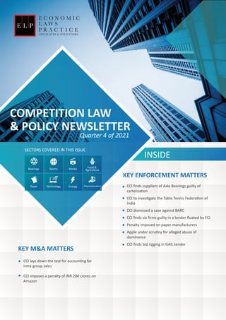 COMPETITION LAW
& POLICY NEWSLETTER
INSIDE
SECTORS COVERED IN THIS ISSUE
CCI ﬁnds suppliers of Axle Bearings guilty of
carteliza�on
CCI to inves�gate the Table Tennis Federa�on of
India
CCI dismissed a case against BARC
CCI ﬁnds six ﬁrms guilty in a tender ﬂoated by FCI
Penalty imposed on paper manufacturers
Apple under scru�ny for alleged abuse of
dominance
CCI ﬁnds bid rigging in GAIL tender
KEY ENFORCEMENT MATTERS
CCI lays down the test for accoun�ng for
intra-group sales
CCI imposes a penalty of INR 200 crores on
Amazon
Quarter 4 of 2021
KEY M&A MATTERS
Bearings Sports Media Food &
Agriculture
Paper Energy Pharmaceu�cal
Technology
 