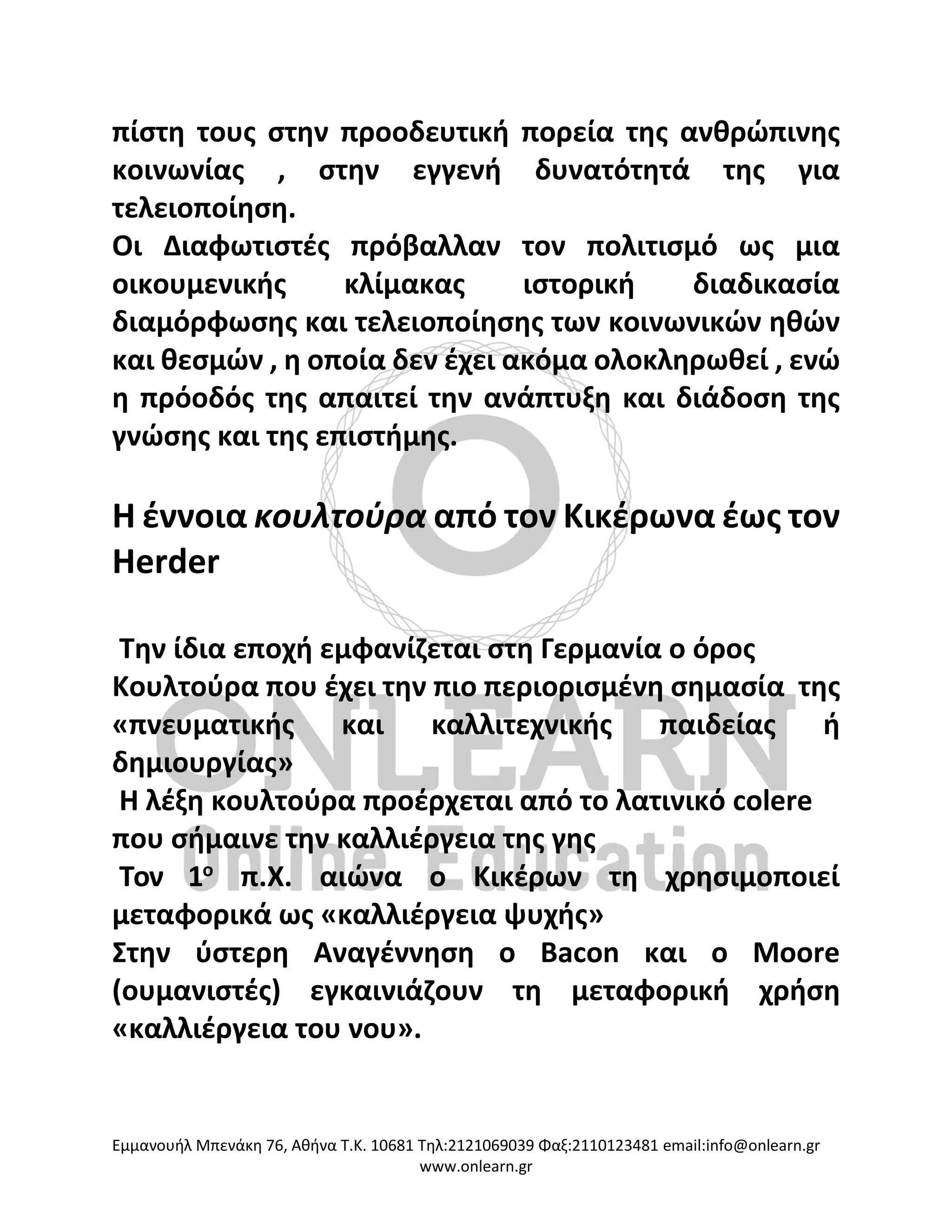 Eμμανουήλ Μπενάκη 76, Αθήνα Τ.Κ. 10681 Τηλ:2121069039 Φαξ:2110123481 email:info@onlearn.gr
www.onlearn.gr
πίστη τους στην προοδευτική πορεία της ανθρώπινης
κοινωνίας , στην εγγενή δυνατότητά της για
τελειοποίηση.
Οι Διαφωτιστές πρόβαλλαν τον πολιτισμό ως μια
οικουμενικής κλίμακας ιστορική διαδικασία
διαμόρφωσης και τελειοποίησης των κοινωνικών ηθών
και θεσμών , η οποία δεν έχει ακόμα ολοκληρωθεί , ενώ
η πρόοδός της απαιτεί την ανάπτυξη και διάδοση της
γνώσης και της επιστήμης.
Η έννοια κουλτούρα από τον Κικέρωνα έως τον
Herder
Την ίδια εποχή εμφανίζεται στη Γερμανία ο όρος
Κουλτούρα που έχει την πιο περιορισμένη σημασία της
«πνευματικής και καλλιτεχνικής παιδείας ή
δημιουργίας»
Η λέξη κουλτούρα προέρχεται από το λατινικό colere
που σήμαινε την καλλιέργεια της γης
Τον 1ο
π.Χ. αιώνα ο Κικέρων τη χρησιμοποιεί
μεταφορικά ως «καλλιέργεια ψυχής»
Στην ύστερη Αναγέννηση ο Bacon και ο Moore
(ουμανιστές) εγκαινιάζουν τη μεταφορική χρήση
«καλλιέργεια του νου».
 