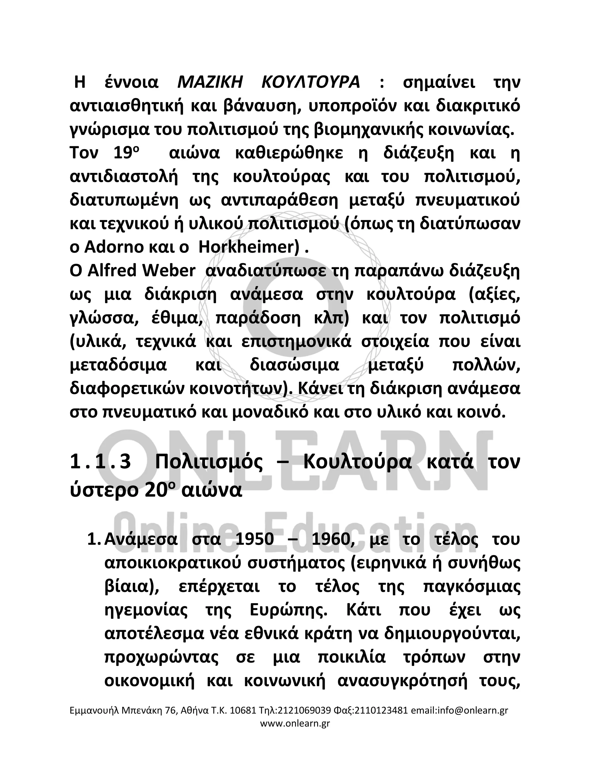 Eμμανουήλ Μπενάκη 76, Αθήνα Τ.Κ. 10681 Τηλ:2121069039 Φαξ:2110123481 email:info@onlearn.gr
www.onlearn.gr
Η έννοια ΜΑΖΙΚΗ ΚΟΥΛΤΟΥΡΑ : σημαίνει την
αντιαισθητική και βάναυση, υποπροϊόν και διακριτικό
γνώρισμα του πολιτισμού της βιομηχανικής κοινωνίας.
Tον 19ο
αιώνα καθιερώθηκε η διάζευξη και η
αντιδιαστολή της κουλτούρας και του πολιτισμού,
διατυπωμένη ως αντιπαράθεση μεταξύ πνευματικού
και τεχνικού ή υλικού πολιτισμού (όπως τη διατύπωσαν
ο Adorno και ο Horkheimer) .
Ο Alfred Weber αναδιατύπωσε τη παραπάνω διάζευξη
ως μια διάκριση ανάμεσα στην κουλτούρα (αξίες,
γλώσσα, έθιμα, παράδοση κλπ) και τον πολιτισμό
(υλικά, τεχνικά και επιστημονικά στοιχεία που είναι
μεταδόσιμα και διασώσιμα μεταξύ πολλών,
διαφορετικών κοινοτήτων). Κάνει τη διάκριση ανάμεσα
στο πνευματικό και μοναδικό και στο υλικό και κοινό.
1 . 1 . 3 Πολιτισμός – Κουλτούρα κατά τον
ύστερο 20ο
αιώνα
1.Ανάμεσα στα 1950 – 1960, με το τέλος του
αποικιοκρατικού συστήματος (ειρηνικά ή συνήθως
βίαια), επέρχεται το τέλος της παγκόσμιας
ηγεμονίας της Ευρώπης. Κάτι που έχει ως
αποτέλεσμα νέα εθνικά κράτη να δημιουργούνται,
προχωρώντας σε μια ποικιλία τρόπων στην
οικονομική και κοινωνική ανασυγκρότησή τους,
 