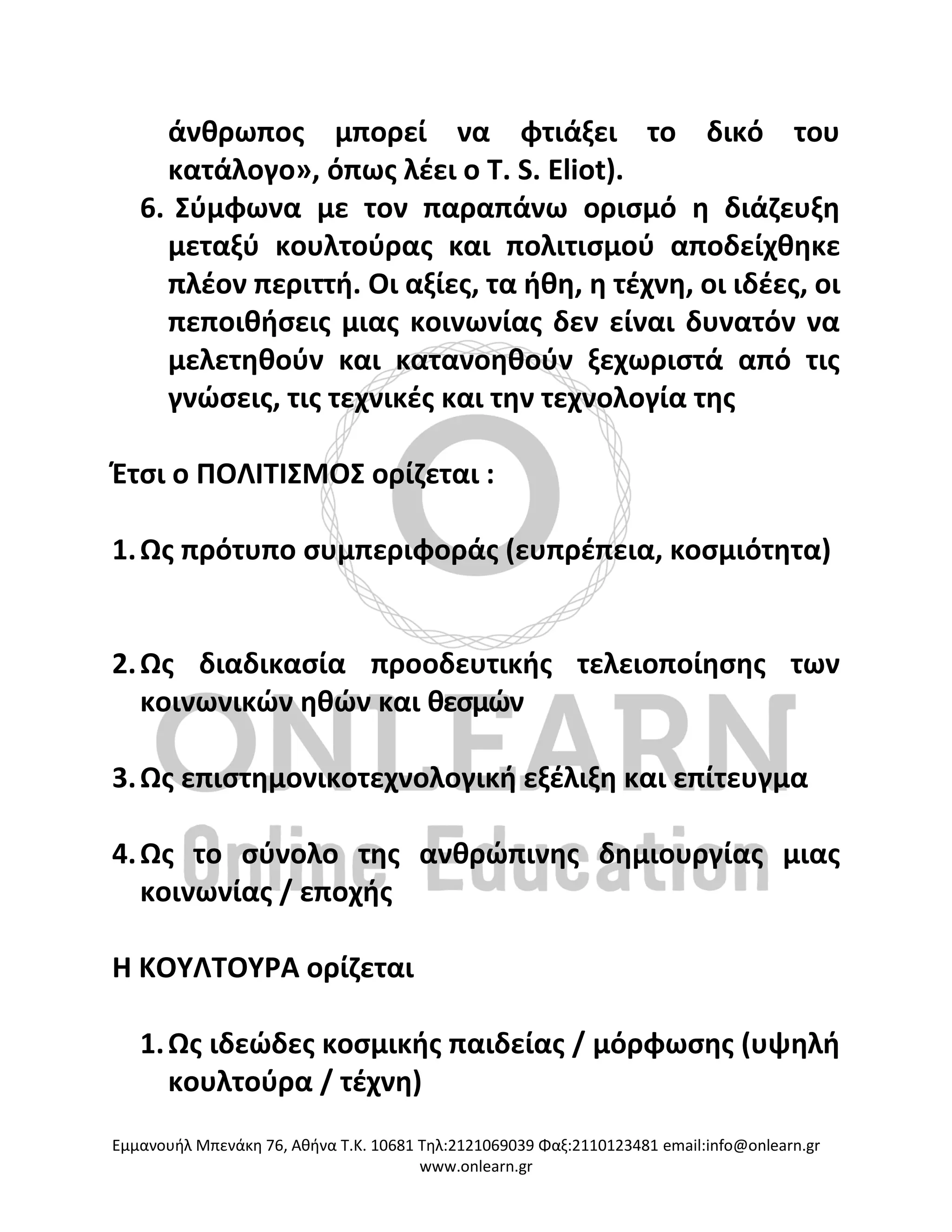 Eμμανουήλ Μπενάκη 76, Αθήνα Τ.Κ. 10681 Τηλ:2121069039 Φαξ:2110123481 email:info@onlearn.gr
www.onlearn.gr
άνθρωπος μπορεί να φτιάξει το δικό του
κατάλογο», όπως λέει ο T. S. Eliot).
6. Σύμφωνα με τον παραπάνω ορισμό η διάζευξη
μεταξύ κουλτούρας και πολιτισμού αποδείχθηκε
πλέον περιττή. Οι αξίες, τα ήθη, η τέχνη, οι ιδέες, οι
πεποιθήσεις μιας κοινωνίας δεν είναι δυνατόν να
μελετηθούν και κατανοηθούν ξεχωριστά από τις
γνώσεις, τις τεχνικές και την τεχνολογία της
Έτσι ο ΠΟΛΙΤΙΣΜΟΣ ορίζεται :
1.Ως πρότυπο συμπεριφοράς (ευπρέπεια, κοσμιότητα)
2.Ως διαδικασία προοδευτικής τελειοποίησης των
κοινωνικών ηθών και θεσμών
3.Ως επιστημονικοτεχνολογική εξέλιξη και επίτευγμα
4.Ως το σύνολο της ανθρώπινης δημιουργίας μιας
κοινωνίας / εποχής
Η ΚΟΥΛΤΟΥΡΑ ορίζεται
1.Ως ιδεώδες κοσμικής παιδείας / μόρφωσης (υψηλή
κουλτούρα / τέχνη)
 