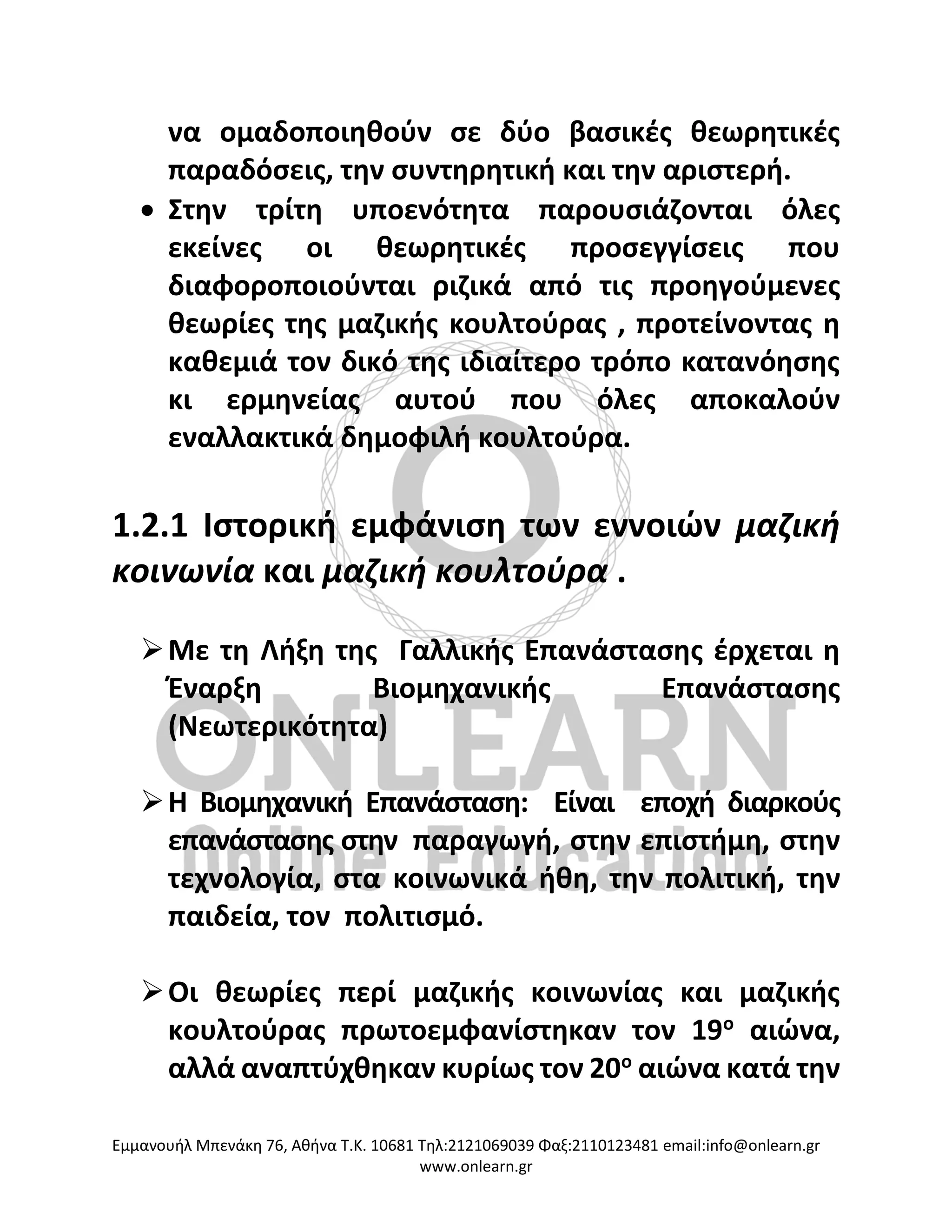 Eμμανουήλ Μπενάκη 76, Αθήνα Τ.Κ. 10681 Τηλ:2121069039 Φαξ:2110123481 email:info@onlearn.gr
www.onlearn.gr
να ομαδοποιηθούν σε δύο βασικές θεωρητικές
παραδόσεις, την συντηρητική και την αριστερή.
• Στην τρίτη υποενότητα παρουσιάζονται όλες
εκείνες οι θεωρητικές προσεγγίσεις που
διαφοροποιούνται ριζικά από τις προηγούμενες
θεωρίες της μαζικής κουλτούρας , προτείνοντας η
καθεμιά τον δικό της ιδιαίτερο τρόπο κατανόησης
κι ερμηνείας αυτού που όλες αποκαλούν
εναλλακτικά δημοφιλή κουλτούρα.
1.2.1 Ιστορική εμφάνιση των εννοιών μαζική
κοινωνία και μαζική κουλτούρα .
➢Με τη Λήξη της Γαλλικής Επανάστασης έρχεται η
Έναρξη Βιομηχανικής Επανάστασης
(Νεωτερικότητα)
➢Η Βιομηχανική Επανάσταση: Είναι εποχή διαρκούς
επανάστασης στην παραγωγή, στην επιστήμη, στην
τεχνολογία, στα κοινωνικά ήθη, την πολιτική, την
παιδεία, τον πολιτισμό.
➢Οι θεωρίες περί μαζικής κοινωνίας και μαζικής
κουλτούρας πρωτοεμφανίστηκαν τον 19ο
αιώνα,
αλλά αναπτύχθηκαν κυρίως τον 20ο
αιώνα κατά την
 