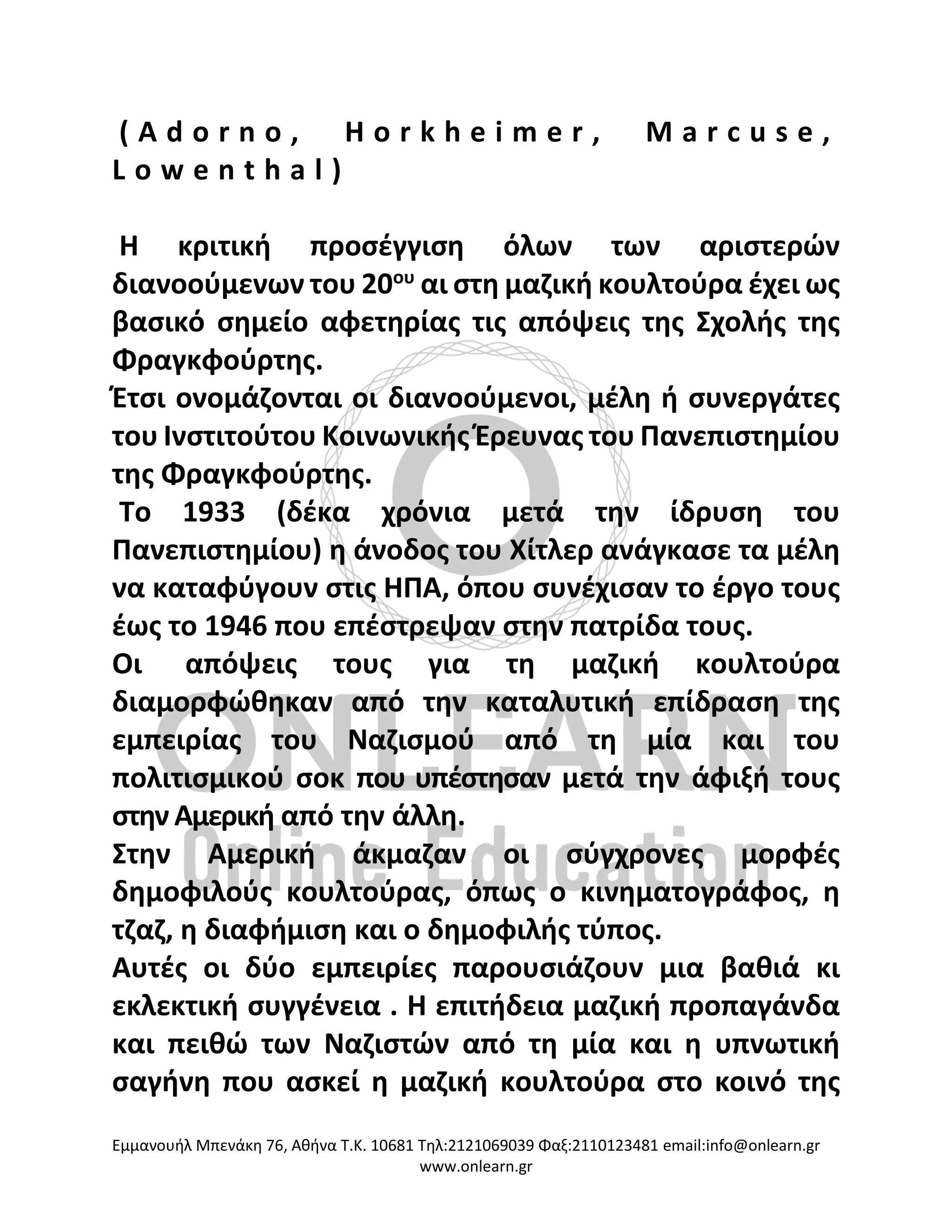 Eμμανουήλ Μπενάκη 76, Αθήνα Τ.Κ. 10681 Τηλ:2121069039 Φαξ:2110123481 email:info@onlearn.gr
www.onlearn.gr
( A d o r n o , H o r k h e i m e r , M a r c u s e ,
L o w e n t h a l )
Η κριτική προσέγγιση όλων των αριστερών
διανοούμενων του 20ου
αι στη μαζική κουλτούρα έχει ως
βασικό σημείο αφετηρίας τις απόψεις της Σχολής της
Φραγκφούρτης.
Έτσι ονομάζονται οι διανοούμενοι, μέλη ή συνεργάτες
του Ινστιτούτου Κοινωνικής Έρευνας του Πανεπιστημίου
της Φραγκφούρτης.
Το 1933 (δέκα χρόνια μετά την ίδρυση του
Πανεπιστημίου) η άνοδος του Χίτλερ ανάγκασε τα μέλη
να καταφύγουν στις ΗΠΑ, όπου συνέχισαν το έργο τους
έως το 1946 που επέστρεψαν στην πατρίδα τους.
Οι απόψεις τους για τη μαζική κουλτούρα
διαμορφώθηκαν από την καταλυτική επίδραση της
εμπειρίας του Ναζισμού από τη μία και του
πολιτισμικού σοκ που υπέστησαν μετά την άφιξή τους
στην Αμερική από την άλλη.
Στην Αμερική άκμαζαν οι σύγχρονες μορφές
δημοφιλούς κουλτούρας, όπως ο κινηματογράφος, η
τζαζ, η διαφήμιση και ο δημοφιλής τύπος.
Αυτές οι δύο εμπειρίες παρουσιάζουν μια βαθιά κι
εκλεκτική συγγένεια . Η επιτήδεια μαζική προπαγάνδα
και πειθώ των Ναζιστών από τη μία και η υπνωτική
σαγήνη που ασκεί η μαζική κουλτούρα στο κοινό της
 