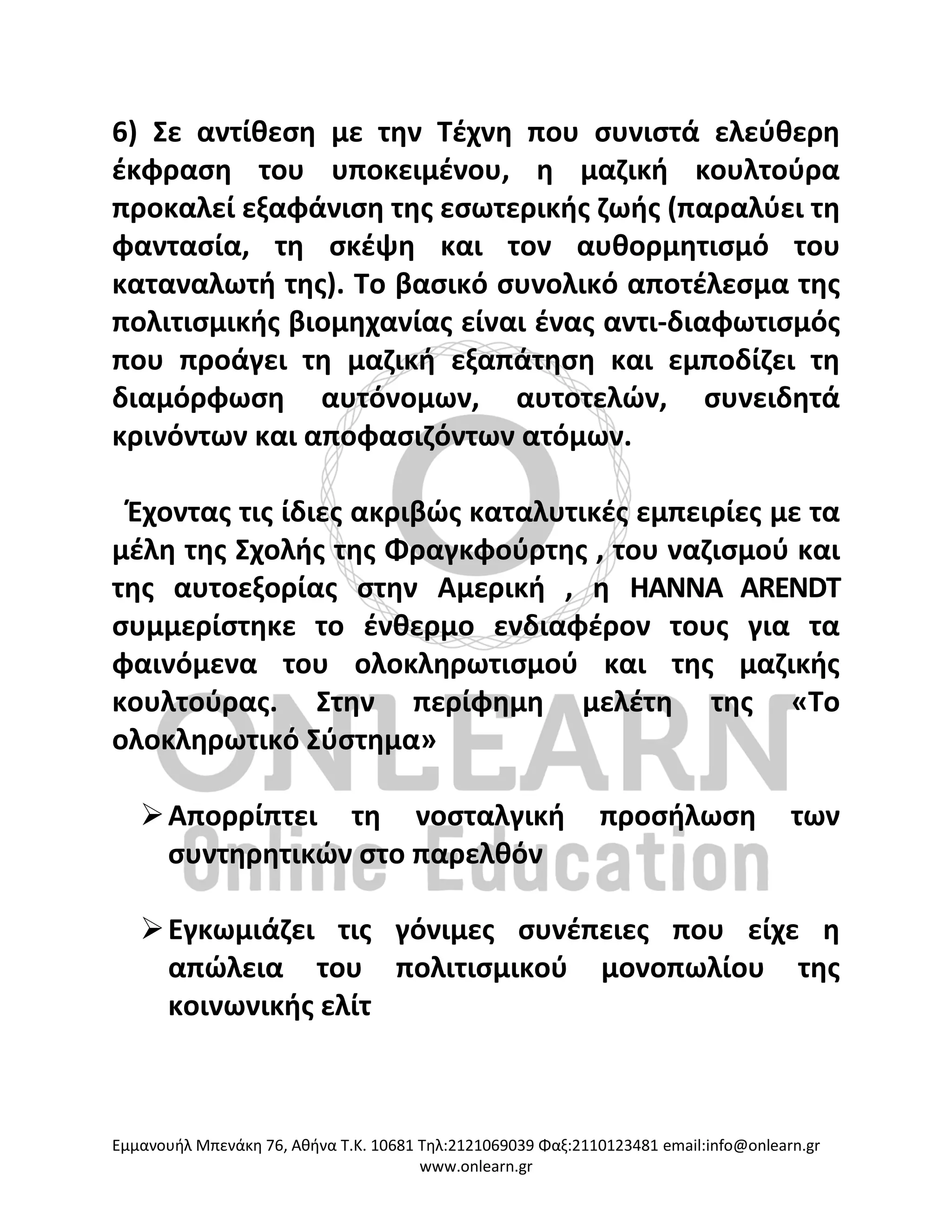 Eμμανουήλ Μπενάκη 76, Αθήνα Τ.Κ. 10681 Τηλ:2121069039 Φαξ:2110123481 email:info@onlearn.gr
www.onlearn.gr
6) Σε αντίθεση με την Τέχνη που συνιστά ελεύθερη
έκφραση του υποκειμένου, η μαζική κουλτούρα
προκαλεί εξαφάνιση της εσωτερικής ζωής (παραλύει τη
φαντασία, τη σκέψη και τον αυθορμητισμό του
καταναλωτή της). Το βασικό συνολικό αποτέλεσμα της
πολιτισμικής βιομηχανίας είναι ένας αντι-διαφωτισμός
που προάγει τη μαζική εξαπάτηση και εμποδίζει τη
διαμόρφωση αυτόνομων, αυτοτελών, συνειδητά
κρινόντων και αποφασιζόντων ατόμων.
Έχοντας τις ίδιες ακριβώς καταλυτικές εμπειρίες με τα
μέλη της Σχολής της Φραγκφούρτης , του ναζισμού και
της αυτοεξορίας στην Αμερική , η HANNA ARENDT
συμμερίστηκε το ένθερμο ενδιαφέρον τους για τα
φαινόμενα του ολοκληρωτισμού και της μαζικής
κουλτούρας. Στην περίφημη μελέτη της «Το
ολοκληρωτικό Σύστημα»
➢Απορρίπτει τη νοσταλγική προσήλωση των
συντηρητικών στο παρελθόν
➢Εγκωμιάζει τις γόνιμες συνέπειες που είχε η
απώλεια του πολιτισμικού μονοπωλίου της
κοινωνικής ελίτ
 