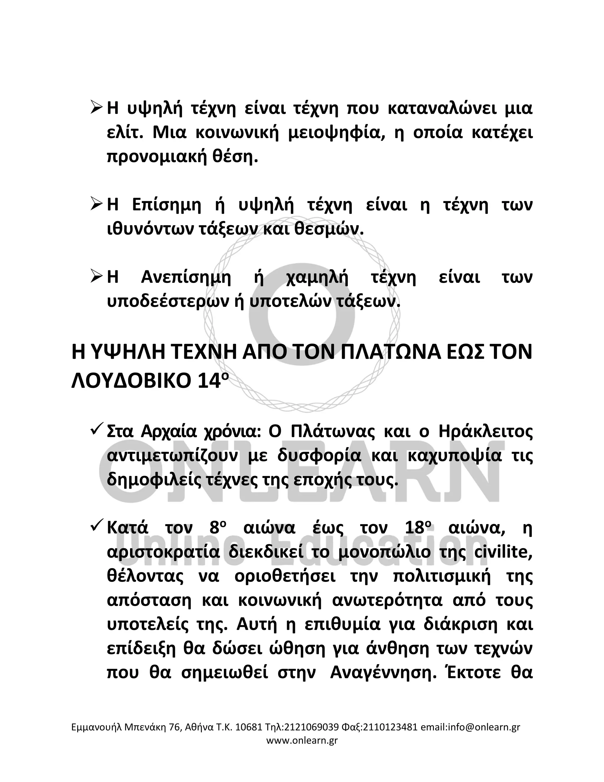 Eμμανουήλ Μπενάκη 76, Αθήνα Τ.Κ. 10681 Τηλ:2121069039 Φαξ:2110123481 email:info@onlearn.gr
www.onlearn.gr
➢Η υψηλή τέχνη είναι τέχνη που καταναλώνει μια
ελίτ. Μια κοινωνική μειοψηφία, η οποία κατέχει
προνομιακή θέση.
➢Η Επίσημη ή υψηλή τέχνη είναι η τέχνη των
ιθυνόντων τάξεων και θεσμών.
➢Η Ανεπίσημη ή χαμηλή τέχνη είναι των
υποδεέστερων ή υποτελών τάξεων.
Η ΥΨΗΛΗ ΤΕΧΝΗ ΑΠΟ ΤΟΝ ΠΛΑΤΩΝΑ ΕΩΣ ΤΟΝ
ΛΟΥΔΟΒΙΚΟ 14ο
✓Στα Αρχαία χρόνια: Ο Πλάτωνας και ο Ηράκλειτος
αντιμετωπίζουν με δυσφορία και καχυποψία τις
δημοφιλείς τέχνες της εποχής τους.
✓Κατά τον 8ο
αιώνα έως τον 18ο
αιώνα, η
αριστοκρατία διεκδικεί το μονοπώλιο της civilite,
θέλοντας να οριοθετήσει την πολιτισμική της
απόσταση και κοινωνική ανωτερότητα από τους
υποτελείς της. Αυτή η επιθυμία για διάκριση και
επίδειξη θα δώσει ώθηση για άνθηση των τεχνών
που θα σημειωθεί στην Αναγέννηση. Έκτοτε θα
 