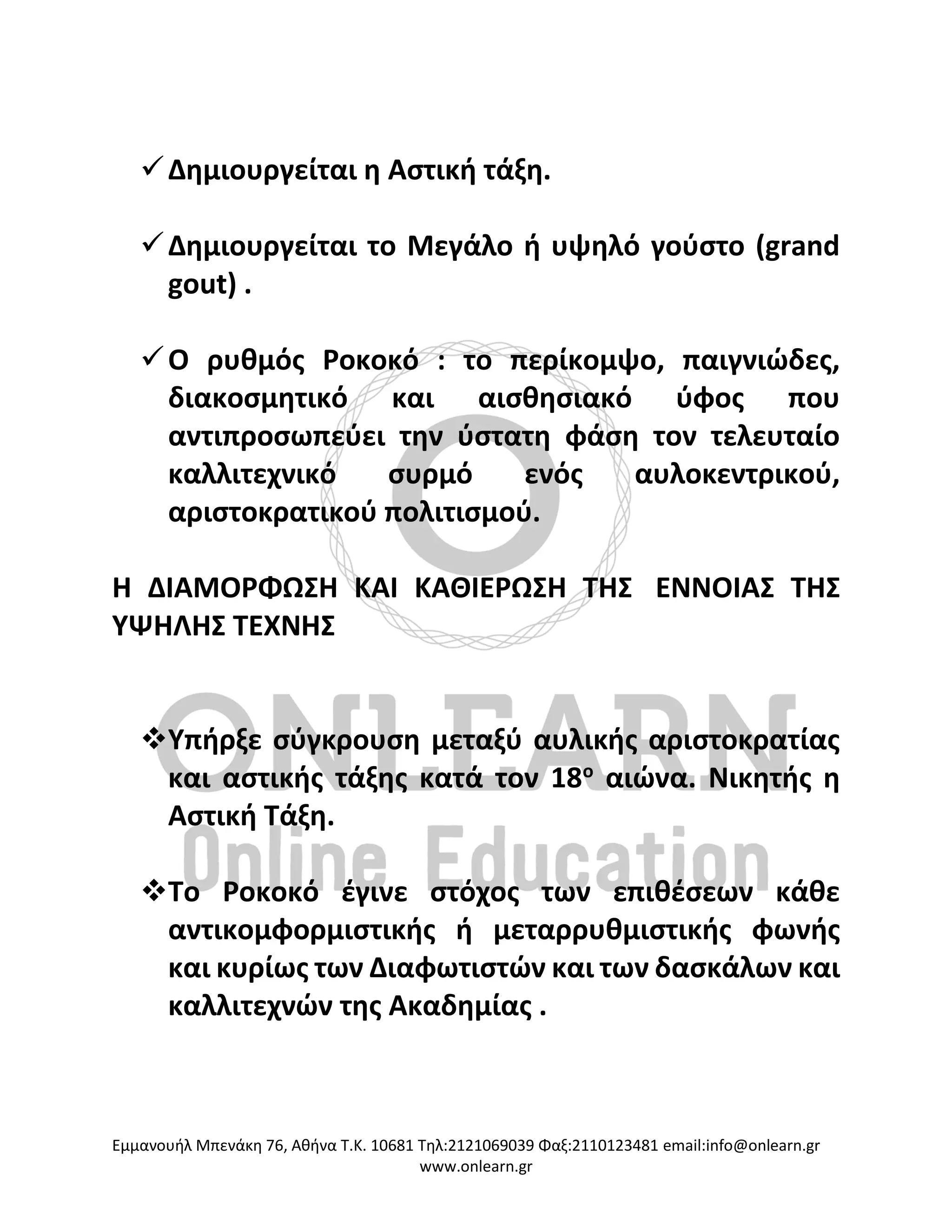 Eμμανουήλ Μπενάκη 76, Αθήνα Τ.Κ. 10681 Τηλ:2121069039 Φαξ:2110123481 email:info@onlearn.gr
www.onlearn.gr
✓Δημιουργείται η Αστική τάξη.
✓Δημιουργείται το Μεγάλο ή υψηλό γούστο (grand
gout) .
✓Ο ρυθμός Ροκοκό : το περίκομψο, παιγνιώδες,
διακοσμητικό και αισθησιακό ύφος που
αντιπροσωπεύει την ύστατη φάση τον τελευταίο
καλλιτεχνικό συρμό ενός αυλοκεντρικού,
αριστοκρατικού πολιτισμού.
Η ΔΙΑΜΟΡΦΩΣΗ ΚΑΙ ΚΑΘΙΕΡΩΣΗ ΤΗΣ ΕΝΝΟΙΑΣ ΤΗΣ
ΥΨΗΛΗΣ ΤΕΧΝΗΣ
❖Υπήρξε σύγκρουση μεταξύ αυλικής αριστοκρατίας
και αστικής τάξης κατά τον 18ο
αιώνα. Νικητής η
Αστική Τάξη.
❖Το Ροκοκό έγινε στόχος των επιθέσεων κάθε
αντικομφορμιστικής ή μεταρρυθμιστικής φωνής
και κυρίως των Διαφωτιστών και των δασκάλων και
καλλιτεχνών της Ακαδημίας .
 