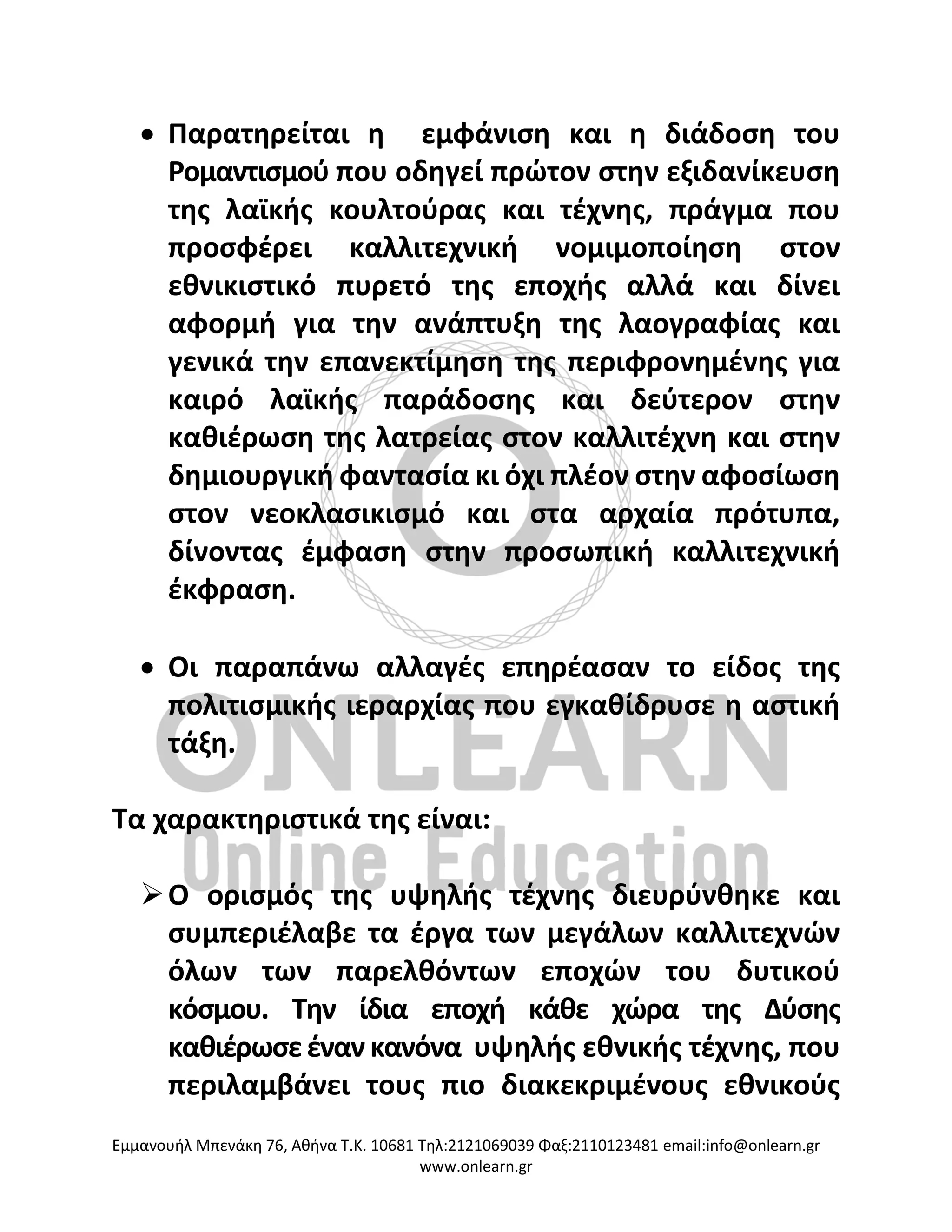 Eμμανουήλ Μπενάκη 76, Αθήνα Τ.Κ. 10681 Τηλ:2121069039 Φαξ:2110123481 email:info@onlearn.gr
www.onlearn.gr
• Παρατηρείται η εμφάνιση και η διάδοση του
Ρομαντισμού που οδηγεί πρώτον στην εξιδανίκευση
της λαϊκής κουλτούρας και τέχνης, πράγμα που
προσφέρει καλλιτεχνική νομιμοποίηση στον
εθνικιστικό πυρετό της εποχής αλλά και δίνει
αφορμή για την ανάπτυξη της λαογραφίας και
γενικά την επανεκτίμηση της περιφρονημένης για
καιρό λαϊκής παράδοσης και δεύτερον στην
καθιέρωση της λατρείας στον καλλιτέχνη και στην
δημιουργική φαντασία κι όχι πλέον στην αφοσίωση
στον νεοκλασικισμό και στα αρχαία πρότυπα,
δίνοντας έμφαση στην προσωπική καλλιτεχνική
έκφραση.
• Οι παραπάνω αλλαγές επηρέασαν το είδος της
πολιτισμικής ιεραρχίας που εγκαθίδρυσε η αστική
τάξη.
Τα χαρακτηριστικά της είναι:
➢Ο ορισμός της υψηλής τέχνης διευρύνθηκε και
συμπεριέλαβε τα έργα των μεγάλων καλλιτεχνών
όλων των παρελθόντων εποχών του δυτικού
κόσμου. Την ίδια εποχή κάθε χώρα της Δύσης
καθιέρωσεέναν κανόνα υψηλής εθνικής τέχνης, που
περιλαμβάνει τους πιο διακεκριμένους εθνικούς
 