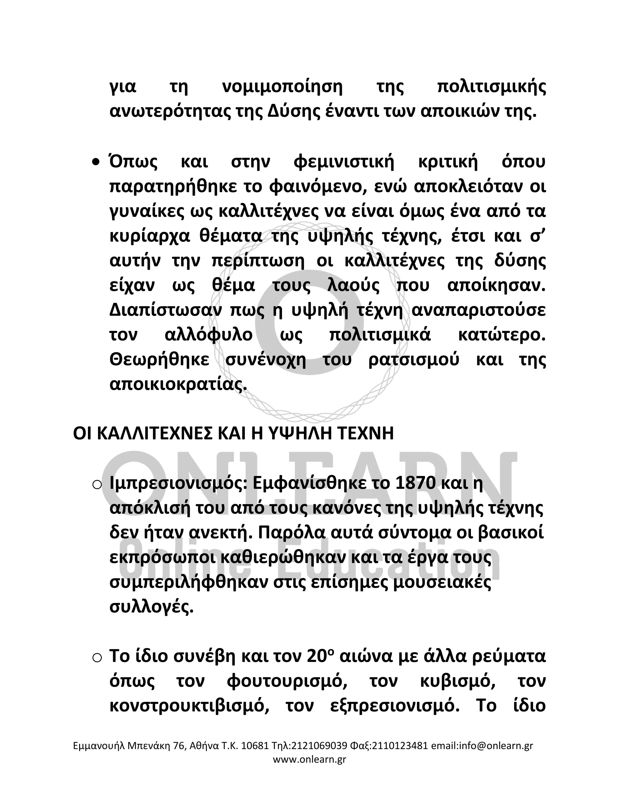 Eμμανουήλ Μπενάκη 76, Αθήνα Τ.Κ. 10681 Τηλ:2121069039 Φαξ:2110123481 email:info@onlearn.gr
www.onlearn.gr
για τη νομιμοποίηση της πολιτισμικής
ανωτερότητας της Δύσης έναντι των αποικιών της.
• Όπως και στην φεμινιστική κριτική όπου
παρατηρήθηκε το φαινόμενο, ενώ αποκλειόταν οι
γυναίκες ως καλλιτέχνες να είναι όμως ένα από τα
κυρίαρχα θέματα της υψηλής τέχνης, έτσι και σ’
αυτήν την περίπτωση οι καλλιτέχνες της δύσης
είχαν ως θέμα τους λαούς που αποίκησαν.
Διαπίστωσαν πως η υψηλή τέχνη αναπαριστούσε
τον αλλόφυλο ως πολιτισμικά κατώτερο.
Θεωρήθηκε συνένοχη του ρατσισμού και της
αποικιοκρατίας.
ΟΙ ΚΑΛΛΙΤΕΧΝΕΣ ΚΑΙ Η ΥΨΗΛΗ ΤΕΧΝΗ
o Ιμπρεσιονισμός: Εμφανίσθηκε το 1870 και η
απόκλισή του από τους κανόνες της υψηλής τέχνης
δεν ήταν ανεκτή. Παρόλα αυτά σύντομα οι βασικοί
εκπρόσωποι καθιερώθηκαν και τα έργα τους
συμπεριλήφθηκαν στις επίσημες μουσειακές
συλλογές.
o Το ίδιο συνέβη και τον 20ο
αιώνα με άλλα ρεύματα
όπως τον φουτουρισμό, τον κυβισμό, τον
κονστρουκτιβισμό, τον εξπρεσιονισμό. Το ίδιο
 
