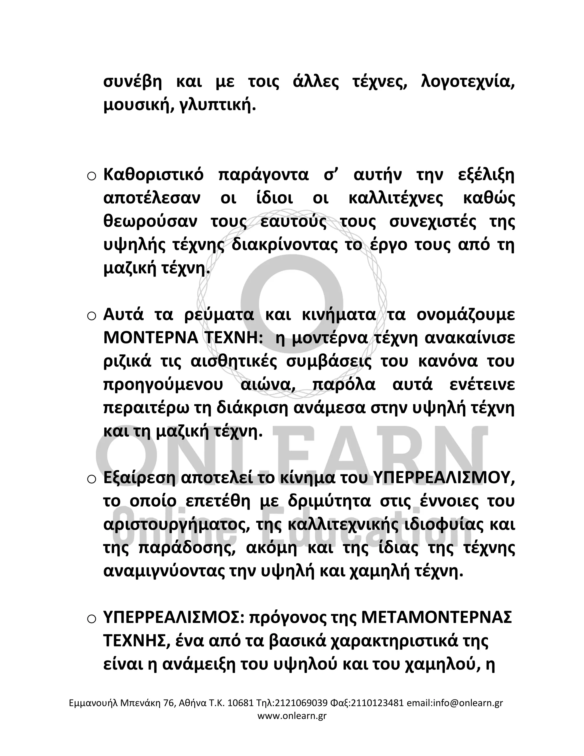 Eμμανουήλ Μπενάκη 76, Αθήνα Τ.Κ. 10681 Τηλ:2121069039 Φαξ:2110123481 email:info@onlearn.gr
www.onlearn.gr
συνέβη και με τοις άλλες τέχνες, λογοτεχνία,
μουσική, γλυπτική.
o Καθοριστικό παράγοντα σ’ αυτήν την εξέλιξη
αποτέλεσαν οι ίδιοι οι καλλιτέχνες καθώς
θεωρούσαν τους εαυτούς τους συνεχιστές της
υψηλής τέχνης διακρίνοντας το έργο τους από τη
μαζική τέχνη.
o Αυτά τα ρεύματα και κινήματα τα ονομάζουμε
ΜΟΝΤΕΡΝΑ ΤΕΧΝΗ: η μοντέρνα τέχνη ανακαίνισε
ριζικά τις αισθητικές συμβάσεις του κανόνα του
προηγούμενου αιώνα, παρόλα αυτά ενέτεινε
περαιτέρω τη διάκριση ανάμεσα στην υψηλή τέχνη
και τη μαζική τέχνη.
o Εξαίρεση αποτελεί το κίνημα του ΥΠΕΡΡΕΑΛΙΣΜΟΥ,
το οποίο επετέθη με δριμύτητα στις έννοιες του
αριστουργήματος, της καλλιτεχνικής ιδιοφυίας και
της παράδοσης, ακόμη και της ίδιας της τέχνης
αναμιγνύοντας την υψηλή και χαμηλή τέχνη.
o ΥΠΕΡΡΕΑΛΙΣΜΟΣ: πρόγονος της ΜΕΤΑΜΟΝΤΕΡΝΑΣ
ΤΕΧΝΗΣ, ένα από τα βασικά χαρακτηριστικά της
είναι η ανάμειξη του υψηλού και του χαμηλού, η
 