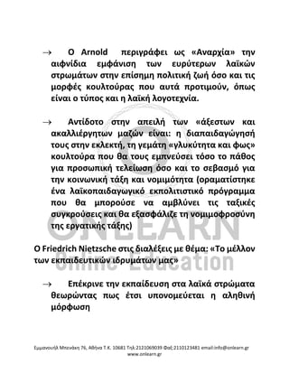 Eμμανουήλ Μπενάκη 76, Αθήνα Τ.Κ. 10681 Τηλ:2121069039 Φαξ:2110123481 email:info@onlearn.gr
www.onlearn.gr
→ Ο Arnold περιγράφει ως «Αναρχία» την
αιφνίδια εμφάνιση των ευρύτερων λαϊκών
στρωμάτων στην επίσημη πολιτική ζωή όσο και τις
μορφές κουλτούρας που αυτά προτιμούν, όπως
είναι ο τύπος και η λαϊκή λογοτεχνία.
→ Αντίδοτο στην απειλή των «άξεστων και
ακαλλιέργητων μαζών είναι: η διαπαιδαγώγησή
τους στην εκλεκτή, τη γεμάτη «γλυκύτητα και φως»
κουλτούρα που θα τους εμπνεύσει τόσο το πάθος
για προσωπική τελείωση όσο και το σεβασμό για
την κοινωνική τάξη και νομιμότητα (οραματίστηκε
ένα λαϊκοπαιδαγωγικό εκπολιτιστικό πρόγραμμα
που θα μπορούσε να αμβλύνει τις ταξικές
συγκρούσεις και θα εξασφάλιζε τη νομιμοφροσύνη
της εργατικής τάξης)
Ο Friedrich Nietzsche στις διαλέξεις με θέμα: «Το μέλλον
των εκπαιδευτικών ιδρυμάτων μας»
→ Επέκρινε την εκπαίδευση στα λαϊκά στρώματα
θεωρώντας πως έτσι υπονομεύεται η αληθινή
μόρφωση
 
