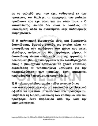Eμμανουήλ Μπενάκη 76, Αθήνα Τ.Κ. 10681 Τηλ:2121069039 Φαξ:2110123481 email:info@onlearn.gr
www.onlearn.gr
με το επίπεδό του, που έχει καθοριστεί εκ των
προτέρων, και διαλέγει τη κατηγορία των μαζικών
προϊόντων που έχει γίνει για τον τύπο του». « Ο
καταναλωτής, λοιπόν δεν είναι ο βασιλιάς (το
υποκείμενο) αλλά το αντικείμενο «της πολιτισμικής
βιομηχανίας».
4) Η πολιτισμική βιομηχανία είναι μια βιομηχανία
διασκέδασης, βασικός σκοπός της οποίας είναι «η
απασχόληση των αισθήσεων στο χρόνο που μένει
ελεύθερος ανάμεσα σε δύο εργάσιμες μέρες». Η
διασκέδαση γίνεται απλά επέκταση της εργασίας. Η
πολιτισμική βιομηχανία οργανώνει τον ελεύθερο χρόνο
όπως η βιομηχανία οργανώνει το χρόνο εργασίας.
Διασκέδαση => τυποποιημένα μηνύματα για την
παρακολούθηση των οποίων δεν απαιτείται
πρωτοβουλία ή πνευματική προσπάθεια.
5) Η πολιτισμική βιομηχανία πείθει το κοινό ότι οι
που του προσφέρει είναι οι ικανοποιήσεις». Το κοινό
οφείλει να αρκείται σ’ αυτό που του προσφέρεται.
Επιβάλλει τη διαρκή ματαίωση των επιθυμιών και του
προσφέρει έναν παράδεισο από την ίδια την
καθημερινότητα.
 