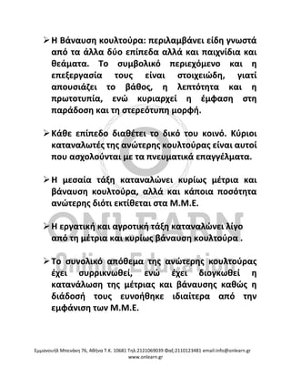 Eμμανουήλ Μπενάκη 76, Αθήνα Τ.Κ. 10681 Τηλ:2121069039 Φαξ:2110123481 email:info@onlearn.gr
www.onlearn.gr
➢Η Βάναυση κουλτούρα: περιλαμβάνει είδη γνωστά
από τα άλλα δύο επίπεδα αλλά και παιχνίδια και
θεάματα. Το συμβολικό περιεχόμενο και η
επεξεργασία τους είναι στοιχειώδη, γιατί
απουσιάζει το βάθος, η λεπτότητα και η
πρωτοτυπία, ενώ κυριαρχεί η έμφαση στη
παράδοση και τη στερεότυπη μορφή.
➢Κάθε επίπεδο διαθέτει το δικό του κοινό. Κύριοι
καταναλωτές της ανώτερης κουλτούρας είναι αυτοί
που ασχολούνται με τα πνευματικά επαγγέλματα.
➢Η μεσαία τάξη καταναλώνει κυρίως μέτρια και
βάναυση κουλτούρα, αλλά και κάποια ποσότητα
ανώτερης διότι εκτίθεται στα Μ.Μ.Ε.
➢Η εργατική και αγροτική τάξη καταναλώνει λίγο
από τη μέτρια και κυρίως βάναυση κουλτούρα .
➢Το συνολικό απόθεμα της ανώτερης κουλτούρας
έχει συρρικνωθεί, ενώ έχει διογκωθεί η
κατανάλωση της μέτριας και βάναυσης καθώς η
διάδοσή τους ευνοήθηκε ιδιαίτερα από την
εμφάνιση των Μ.Μ.Ε.
 