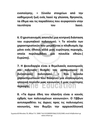 Eμμανουήλ Μπενάκη 76, Αθήνα Τ.Κ. 10681 Τηλ:2121069039 Φαξ:2110123481 email:info@onlearn.gr
www.onlearn.gr
ενοποίησης. = Σύνολο στοιχείων από την
καθημερινή ζωή ενός λαού πχ γλώσσα, θρησκεία,
τα έθιμα και τις παραδόσεις που συγκροτούν στην
ταυτότητα του λαού.
6. Ο χριστιανισμός αποτελεί μια κεντρική διάσταση
του ευρωπαϊκού πολιτισμού. = Το σύνολο των
χαρακτηριστικών που μοιράζεται ο πληθυσμός όχι
μόνο ενός έθνους αλλά μιας ευρύτερης περιοχής,
οποία περιλαμβάνει μια ποικιλία εθνών.(
Ευρώπη).
7. Η φεουδαρχία είναι ο θεμελιακός οικονομικός
και πολιτικός θεσμός του μεσαιωνικού (ή
βυζαντινού) πολιτισμού. = Ένα σύνολο
χαρακτηριστικών που διακρίνει μια συγκεκριμένη
ιστορική περίοδο μιας κοινωνίας ή μιας ευρύτερης
περιοχής.
8. «Τα άγρια έθνη του πλανήτη είναι ο κοινός
εχθρός των πολιτισμένων κοινωνιών». Ο Γίββων
αντιπαραθέτει τις άγριες προς τις πολιτισμένες
κοινωνίες, που θυμίζει την αρχαιοελληνική
 