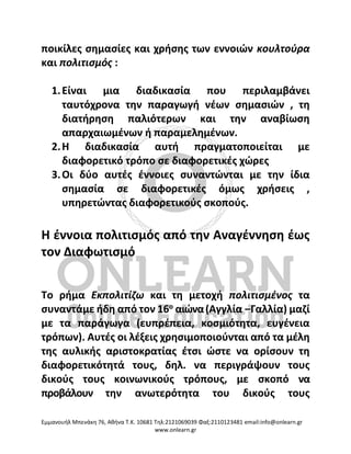 Eμμανουήλ Μπενάκη 76, Αθήνα Τ.Κ. 10681 Τηλ:2121069039 Φαξ:2110123481 email:info@onlearn.gr
www.onlearn.gr
ποικίλες σημασίες και χρήσης των εννοιών κουλτούρα
και πολιτισμός :
1.Είναι μια διαδικασία που περιλαμβάνει
ταυτόχρονα την παραγωγή νέων σημασιών , τη
διατήρηση παλιότερων και την αναβίωση
απαρχαιωμένων ή παραμελημένων.
2.Η διαδικασία αυτή πραγματοποιείται με
διαφορετικό τρόπο σε διαφορετικές χώρες
3.Οι δύο αυτές έννοιες συναντώνται με την ίδια
σημασία σε διαφορετικές όμως χρήσεις ,
υπηρετώντας διαφορετικούς σκοπούς.
Η έννοια πολιτισμός από την Αναγέννηση έως
τον Διαφωτισμό
Το ρήμα Εκπολιτίζω και τη μετοχή πολιτισμένος τα
συναντάμε ήδη από τον 16ο
αιώνα(Αγγλία –Γαλλία) μαζί
με τα παράγωγα (ευπρέπεια, κοσμιότητα, ευγένεια
τρόπων). Αυτές οι λέξεις χρησιμοποιούνται από τα μέλη
της αυλικής αριστοκρατίας έτσι ώστε να ορίσουν τη
διαφορετικότητά τους, δηλ. να περιγράψουν τους
δικούς τους κοινωνικούς τρόπους, με σκοπό να
προβάλουν την ανωτερότητα του δικούς τους
 