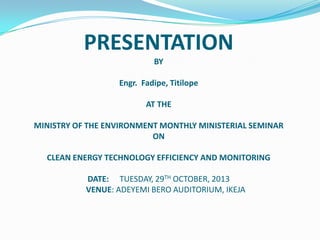 PRESENTATION
BY

Engr. Fadipe, Titilope
AT THE
MINISTRY OF THE ENVIRONMENT MONTHLY MINISTERIAL SEMINAR
ON
CLEAN ENERGY TECHNOLOGY EFFICIENCY AND MONITORING
DATE: TUESDAY, 29TH OCTOBER, 2013
VENUE: ADEYEMI BERO AUDITORIUM, IKEJA

 