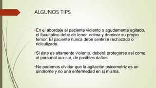 ALGUNOS TIPS
•En el abordaje al paciente violento o agudamente agitado,
el facultativo debe de tener calma y dominar su propio
temor. El paciente nunca debe sentirse rechazado o
ridiculizado.
•Si éste es altamente violento, deberá protegerse así como
al personal auxiliar, de posibles daños.
•No podemos olvidar que la agitación psicomotriz es un
síndrome y no una enfermedad en si misma.
 