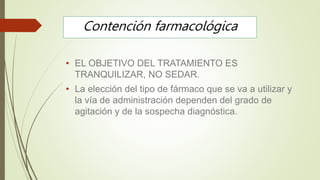Contención farmacológica
• EL OBJETIVO DEL TRATAMIENTO ES
TRANQUILIZAR, NO SEDAR.
• La elección del tipo de fármaco que se va a utilizar y
la vía de administración dependen del grado de
agitación y de la sospecha diagnóstica.
 