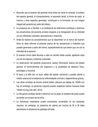  Recordar que el examen del paciente inicia antes de iniciar la consulta, el análisis
del aspecto general, el comportamiento, la expresión facial, la forma de vestir, la
marcha y otros aspectos generales, contribuyen a la formación de una imagen
integral del paciente por parte del médico.
 La presencia de un familiar o un profesional de enfermería contribuye a disminuir
las prevenciones del paciente anciano respecto a la transgresión de su intimidad
y/o sus referentes culturales, apreciaciones o creencias.
 Antes de realizar los procedimientos que se desarrollan en el marco del examen
físico se debe informar al paciente acerca de las sensaciones o molestias que
puedan generarse a partir del mismo, especialmente los que tienen que ver con la
intimidad de la persona.
 El examen clínico debe llevarse a cabo en sentido céfalo caudal, agotando cada
uno de los órganos y sistemas corporales.
 La observación del paciente proporciona valiosa información acerca del estado
general, el funcionamiento del organismo y la posibilidad de deterioro físico,
psicológico y funcional.
 El peso y la talla son un buen reflejo del estado nutricional y pueden alertar a
médico acerca de la existencia de enfermedades crónicas o degenerativas graves.
 Las cifras normales de tensión arterial deben ubicarse por debajo de 120/80 mm
Hg, sin embargo, en personas mayores pueden aceptarse valores menores hasta
150/90 mm Hg (VIII JNC, 2014)
 La frecuencia cardiaca tiende a disminuir con la edad, la amplitud del pulso puede
aumentar con el paso de los años.
 La frecuencia respiratoria puede encontrarse aumentada en los pacientes
mayores, sin embargo, en presencia de valores por encima de 24 a 30 debe
descartarse la existencia de patología de base.
 