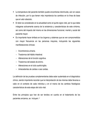  La temperatura del paciente también puede encontrarse disminuida, aún en casos
de infección, por lo que tienen más importancia los cambios en la línea de base
que el valor absoluto.
 El dolor es considerado en la actualidad como el quinto signo vital, por lo que debe
indagarse activamente acerca de la existencia y características de este síntoma,
así como del impacto del mismo en las dimensiones funcional, mental y social del
paciente mayor.
 Es importante hacer énfasis en los órganos y sistemas que se ven comprometidos
con mayor frecuencia en las personas mayores, incluyendo las siguientes
manifestaciones clínicas:
- Incontinencia urinaria.
- Trastornos del hábito intestinal.
- Alteraciones de la función cognitiva.
- Trastornos del estado de ánimo.
- Alteraciones en el ciclo sueño/vigilia.
- Antecedentes de caídas o casi caídas.
La definición de las pruebas complementarias debe estar sustentada en el diagnóstico
clínico, siendo importante recordar que la interpretación de las mismas debe llevarse a
cabo en el contexto de cada individuo y en el marco de los cambios fisiológicos
característicos de esta etapa del ciclo vital.
Entre los principios que han de ser tenidos en cuenta en el tratamiento de los
pacientes ancianos, se incluyen: 2
 