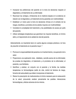  Incorporar las preferencias del paciente en la toma de decisiones respecto al
diagnóstico y al tratamiento de su enfermedad.
 Reconocer las ventajas y limitaciones de la medicina basada en la evidencia en
relación con el diagnóstico y el tratamiento de los pacientes con multimorbilidad.
 Establecer un marco para la toma de decisiones clínicas en el contexto de los
riesgos, beneficios y pronóstico de los adultos mayores con multimorbilidad.
 Considerar la complejidad del tratamiento y las posibilidades de acceso por parte
del paciente.
 Utilizar estrategias terapéuticas que garanticen los mayores beneficios, el mínimo
daño y el mejoramiento de la calidad de vida del paciente.
Adicionalmente, es importante tener en cuenta algunos consejos prácticos a la hora
de prescribir el tratamiento en el paciente mayor: 5
 Promover la responsabilidad del paciente en el mantenimiento y recuperación de la
salud.
 Proporcionar una explicación clara, detallada y sencilla acerca de la enfermedad,
las pruebas de diagnóstico, el tratamiento y el pronóstico de la enfermedad, al
paciente y sus familiares.
 Identificar y analizar, en conjunto con el paciente y la familia, las medidas
terapéuticas no farmacológicas (estilo de vida, control de factores de riesgo,
fomento del autocuidado) que deben incorporarse al tratamiento.
 Reducir la prescripción de medicamentos al mínimo necesario para la restauración
de la salud, procurando analizar previamente las posibles interacciones
farmacológicas y efectos adversos de los mismos.
 