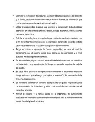 Estimular la formulación de preguntas y aclarar todas las inquietudes del paciente
y la familia, facilitando información acerca de otras fuentes de información que
puedan complementar las explicaciones del médico.
 Utilizar diversos medios de apoyo para promover la comprensión de las temáticas
abordadas en este contexto: gráficos, folletos, dibujos, diagramas, videos, páginas
de internet, entre otros.
 Solicitar al paciente y/o su acompañante que repitan las explicaciones dadas con
el fin de verificar la comprensión de la información transmitida, teniendo cuidado
de no hacerle sentir que se duda de su capacidad de comprensión.
 Tenga en mente el concepto de “verdad soportable”, es decir el nivel de
conocimiento que el paciente desea tener acerca de la enfermedad y el nivel
cultural e intelectual para ser informado.
 Es recomendable proporcionar una explicación detallada acerca de los beneficios
del tratamiento y una aproximación del tiempo en que debe experimentar mejoría
del cuadro.
 Se debe hacer énfasis en la importancia de mantener el tratamiento durante el
tiempo estipulado y en el riesgo que implica la suspensión del tratamiento sin la
orden médica respectiva.
 Es importante identificar un familiar o acompañante que pueda responsabilizarse
del cumplimiento del tratamiento y sirva como canal de comunicación con el
paciente y la familia.
 Motivar al paciente y la familia acerca de la importancia del cumplimiento
adecuado del tratamiento como elemento fundamental para el mantenimiento del
estado de salud y la calidad de vida.
 