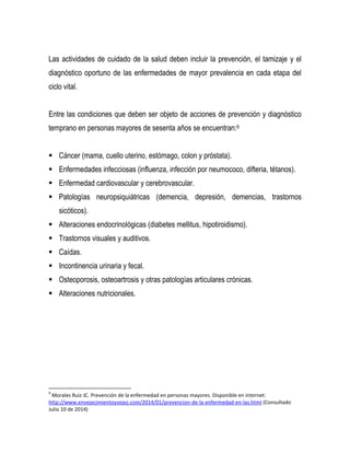 Las actividades de cuidado de la salud deben incluir la prevención, el tamizaje y el
diagnóstico oportuno de las enfermedades de mayor prevalencia en cada etapa del
ciclo vital.
Entre las condiciones que deben ser objeto de acciones de prevención y diagnóstico
temprano en personas mayores de sesenta años se encuentran:9
 Cáncer (mama, cuello uterino, estómago, colon y próstata).
 Enfermedades infecciosas (influenza, infección por neumococo, difteria, tétanos).
 Enfermedad cardiovascular y cerebrovascular.
 Patologías neuropsiquiátricas (demencia, depresión, demencias, trastornos
sicóticos).
 Alteraciones endocrinológicas (diabetes mellitus, hipotiroidismo).
 Trastornos visuales y auditivos.
 Caídas.
 Incontinencia urinaria y fecal.
 Osteoporosis, osteoartrosis y otras patologías articulares crónicas.
 Alteraciones nutricionales.
9
Morales Ruiz JC. Prevención de la enfermedad en personas mayores. Disponible en internet:
http://www.envejecimientoyvejez.com/2014/01/prevencion-de-la-enfermedad-en-las.html (Consultado
Julio 10 de 2014)
 