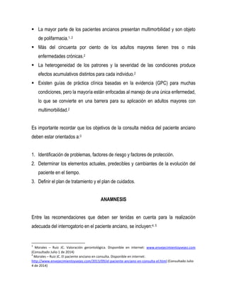  La mayor parte de los pacientes ancianos presentan multimorbilidad y son objeto
de polifarmacia.1, 2
 Más del cincuenta por ciento de los adultos mayores tienen tres o más
enfermedades crónicas.2
 La heterogeneidad de los patrones y la severidad de las condiciones produce
efectos acumulativos distintos para cada individuo.2
 Existen guías de práctica clínica basadas en la evidencia (GPC) para muchas
condiciones, pero la mayoría están enfocadas al manejo de una única enfermedad,
lo que se convierte en una barrera para su aplicación en adultos mayores con
multimorbilidad.2
Es importante recordar que los objetivos de la consulta médica del paciente anciano
deben estar orientados a:3
1. Identificación de problemas, factores de riesgo y factores de protección.
2. Determinar los elementos actuales, predecibles y cambiantes de la evolución del
paciente en el tiempo.
3. Definir el plan de tratamiento y el plan de cuidados.
ANAMNESIS
Entre las recomendaciones que deben ser tenidas en cuenta para la realización
adecuada del interrogatorio en el paciente anciano, se incluyen:4, 5
3
Morales – Ruiz JC. Valoración gerontológica. Disponible en internet: www.envejecimientoyvejez.com
(Consultado Julio 1 de 2014)
4
Morales – Ruiz JC. El paciente anciano en consulta. Disponible en internet:
http://www.envejecimientoyvejez.com/2013/09/el-paciente-anciano-en-consulta-el.html (Consultado Julio
4 de 2014)
 