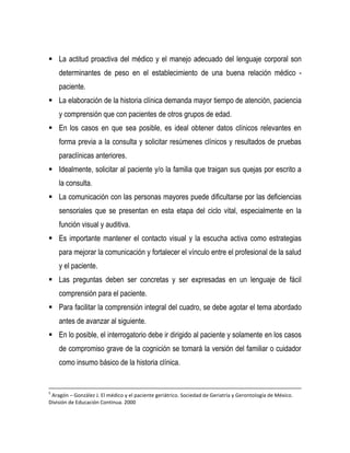  La actitud proactiva del médico y el manejo adecuado del lenguaje corporal son
determinantes de peso en el establecimiento de una buena relación médico -
paciente.
 La elaboración de la historia clínica demanda mayor tiempo de atención, paciencia
y comprensión que con pacientes de otros grupos de edad.
 En los casos en que sea posible, es ideal obtener datos clínicos relevantes en
forma previa a la consulta y solicitar resúmenes clínicos y resultados de pruebas
paraclínicas anteriores.
 Idealmente, solicitar al paciente y/o la familia que traigan sus quejas por escrito a
la consulta.
 La comunicación con las personas mayores puede dificultarse por las deficiencias
sensoriales que se presentan en esta etapa del ciclo vital, especialmente en la
función visual y auditiva.
 Es importante mantener el contacto visual y la escucha activa como estrategias
para mejorar la comunicación y fortalecer el vínculo entre el profesional de la salud
y el paciente.
 Las preguntas deben ser concretas y ser expresadas en un lenguaje de fácil
comprensión para el paciente.
 Para facilitar la comprensión integral del cuadro, se debe agotar el tema abordado
antes de avanzar al siguiente.
 En lo posible, el interrogatorio debe ir dirigido al paciente y solamente en los casos
de compromiso grave de la cognición se tomará la versión del familiar o cuidador
como insumo básico de la historia clínica.
5
Aragón – González J. El médico y el paciente geriátrico. Sociedad de Geriatría y Gerontología de México.
División de Educación Continua. 2000
 