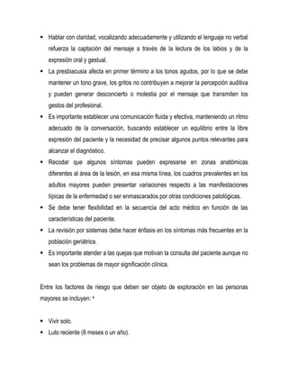  Hablar con claridad, vocalizando adecuadamente y utilizando el lenguaje no verbal
refuerza la captación del mensaje a través de la lectura de los labios y de la
expresión oral y gestual.
 La presbiacusia afecta en primer término a los tonos agudos, por lo que se debe
mantener un tono grave, los gritos no contribuyen a mejorar la percepción auditiva
y pueden generar desconcierto o molestia por el mensaje que transmiten los
gestos del profesional.
 Es importante establecer una comunicación fluida y efectiva, manteniendo un ritmo
adecuado de la conversación, buscando establecer un equilibrio entre la libre
expresión del paciente y la necesidad de precisar algunos puntos relevantes para
alcanzar el diagnóstico.
 Recodar que algunos síntomas pueden expresarse en zonas anatómicas
diferentes al área de la lesión, en esa misma línea, los cuadros prevalentes en los
adultos mayores pueden presentar variaciones respecto a las manifestaciones
típicas de la enfermedad o ser enmascarados por otras condiciones patológicas.
 Se debe tener flexibilidad en la secuencia del acto médico en función de las
características del paciente.
 La revisión por sistemas debe hacer énfasis en los síntomas más frecuentes en la
población geriátrica.
 Es importante atender a las quejas que motivan la consulta del paciente aunque no
sean los problemas de mayor significación clínica.
Entre los factores de riesgo que deben ser objeto de exploración en las personas
mayores se incluyen: 4
 Vivir solo.
 Luto reciente (6 meses o un año).
 