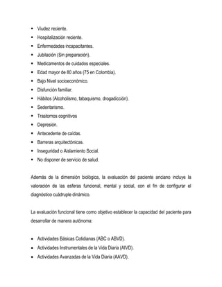  Viudez reciente.
 Hospitalización reciente.
 Enfermedades incapacitantes.
 Jubilación (Sin preparación).
 Medicamentos de cuidados especiales.
 Edad mayor de 80 años (75 en Colombia).
 Bajo Nivel socioeconómico.
 Disfunción familiar.
 Hábitos (Alcoholismo, tabaquismo, drogadicción).
 Sedentarismo.
 Trastornos cognitivos
 Depresión.
 Antecedente de caídas.
 Barreras arquitectónicas.
 Inseguridad o Aislamiento Social.
 No disponer de servicio de salud.
Además de la dimensión biológica, la evaluación del paciente anciano incluye la
valoración de las esferas funcional, mental y social, con el fin de configurar el
diagnóstico cuádruple dinámico.
La evaluación funcional tiene como objetivo establecer la capacidad del paciente para
desarrollar de manera autónoma:
 Actividades Básicas Cotidianas (ABC o ABVD).
 Actividades Instrumentales de la Vida Diaria (AIVD).
 Actividades Avanzadas de la Vida Diaria (AAVD).
 