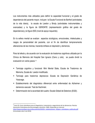 Los instrumentos más utilizados para definir la capacidad funcional y el grado de
dependencia del paciente mayor, incluyen la Escala Funcional de Barthel (actividades
de la vida diaria), la escala de Lawton y Brody (actividades instrumentales y
avanzadas) y la figura de GERONTE (representación gráfica del grado de
dependencia) y la figura ISIS (nivel de apoyo requerido).
En la esfera mental se evalúan aspectos sicológicos, emocionales, intelectuales y
rasgos de personalidad del paciente, con el fin de identificar tempranamente
alteraciones de las mismas, haciendo énfasis en depresión y demencia.
Para tal efecto y de acuerdo con la evaluación de trastornos cognitivos utilizada por la
Clínica de Memoria del Hospital San Ignacio (Cano y cols), se puede dividir la
evaluación en varios pasos: 6
 Tamizaje cognitivo y funcional: Mini Mental State, Escala de Trastornos de
Memoria, Escala de Lawton modificado.
 Tamizaje para trastornos depresivos: Escala de Depresión Geriátrica de
Yesavage.
 Establecimiento del diagnóstico diferencial entre enfermedad de Alzheimer y
demencia vascular: Test de Hachinski.
 Determinación de la severidad del cuadro: Escala Global de Deterioro (EGD).
6
Cano CA. Guía colombiana para el diagnóstico, tratamiento y seguimiento de las demencias. Revista
Asociación Colombiana de Gerontología y Geriatría. 2009. Disponible en internet:
http://www.ascofapsi.org.co/documentos/2010/v_catedra/sesion_10/guia_colombiana_publicada.pdf
(Consultado Julio 5 de 2014).
 