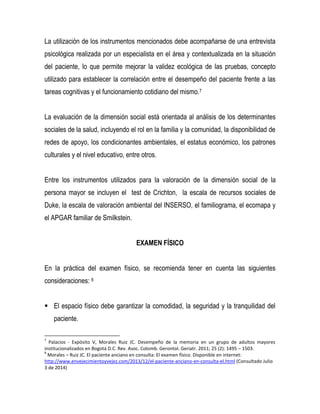 La utilización de los instrumentos mencionados debe acompañarse de una entrevista
psicológica realizada por un especialista en el área y contextualizada en la situación
del paciente, lo que permite mejorar la validez ecológica de las pruebas, concepto
utilizado para establecer la correlación entre el desempeño del paciente frente a las
tareas cognitivas y el funcionamiento cotidiano del mismo.7
La evaluación de la dimensión social está orientada al análisis de los determinantes
sociales de la salud, incluyendo el rol en la familia y la comunidad, la disponibilidad de
redes de apoyo, los condicionantes ambientales, el estatus económico, los patrones
culturales y el nivel educativo, entre otros.
Entre los instrumentos utilizados para la valoración de la dimensión social de la
persona mayor se incluyen el test de Crichton, la escala de recursos sociales de
Duke, la escala de valoración ambiental del INSERSO, el familiograma, el ecomapa y
el APGAR familiar de Smilkstein.
EXAMEN FÍSICO
En la práctica del examen físico, se recomienda tener en cuenta las siguientes
consideraciones: 8
 El espacio físico debe garantizar la comodidad, la seguridad y la tranquilidad del
paciente.
7
Palacios - Expósito V, Morales Ruiz JC. Desempeño de la memoria en un grupo de adultos mayores
institucionalizados en Bogotá D.C. Rev. Asoc. Colomb. Gerontol. Geriatr. 2011; 25 (2): 1495 – 1503.
8
Morales – Ruiz JC. El paciente anciano en consulta: El examen físico. Disponible en internet:
http://www.envejecimientoyvejez.com/2013/12/el-paciente-anciano-en-consulta-el.html (Consultado Julio
3 de 2014)
 